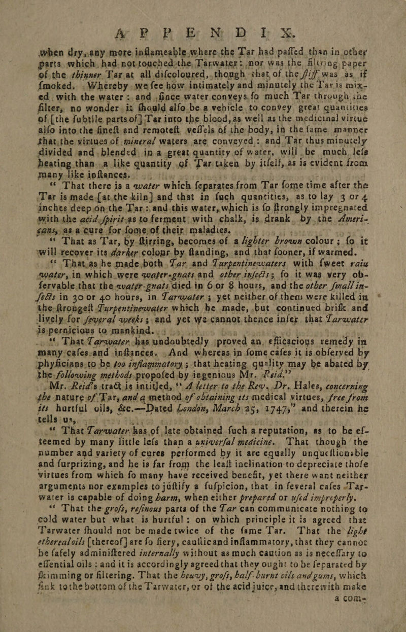 AF BP Bb NM BD hr &amp; when dry,.any more inflameable.where the Tar had pafled than in othey parts which, had. not touched:the, Tarwater: nor was the filtriog. paper of the thinner Tar at all difcoloured,. though. that of the fiff was as if {moked, .Whereby we fee how intimately and minutely the Tar is mix- ed with the water: and fince. water conveys,fo much Tar. through: she filter, no wonder .is thould alfo be a vehicle to convey great quantities of [the fudtile parts of} Tar into the blood, as well as the medicinal virtue alfo into.the fineft and remoteft vetlel of ‘the body, in the fame manner shat, the virtues of mineral waters are conveyed : and. Tar thus minutely divided and blended ina great quantity of water, will be much lefs heating. than..a like quantity .of ‘Lartaken by itfelf, as is evident from many. like ipftances. eer) “That there is a qwater which feparates from Tar fome time after the ‘Tar is made fat.the kiln] and that in fuch quantities, astolay 3 or 4 inches deepon-the Tar: and,this water, which is fo ftrongly impregnated with the atid fpirit: as to ferment. with chalk, is drank. by the Ameri- $4Ns,,a3- a Cure for, fome, of their maladies. _ “ That as Tar, by ftirring, becomes of a lighter Brown colour ; fo. it will recover its darker colopr. by. flanding, and that fooner, if warmed. “ That as he made, both Zar and Turpentinewaters with {weet raix water, in which were water gnats. and other infecis; {o it was very ob- fervable that the evazer- gnats. ‘died in 6 or 8 hours, and the other Juall in- feGs in 30 or 40 hours, in Tarwater; yet neither of them were killed in the-ftrongelt.Turpentinewater which he made, but continued brifk and lively. for jeveral weeks; and yet we cannot thence infer that Tarwater is-pernicious to mankind. . _ © That Tarawater has phidaabted! y proved 2 an, eflicacions remedy in many: ‘cafes. and infances. And whereas in fome cafes itis obferyed by ‘phyficians.to be #oo inflammatory ; 3 that heating guality. may be abated by the following methods. propofed-by ingenious Mr. Reid. Mr. Reid’s traGtis intiged, ** 4 detter to the Rev. Dr. Hales, concerning the; nature of Tar, and a method of obtaining sts medical virtues, Sree from ae hurtful oils, &amp;c.—-Dated London, March 25, 1747,” and therein he tells us,. . ‘ That Tap-water has of, hate obtained fuch a reputation, as to be ef- teemed by many little lefs than a uxiverfal medicine. That though ‘the number and variety of cures performed by it are equally ungucilionable and furprizing, and he is far from the leait iaclination-to depreciate thofe virtues from which fo many have received benefit, yet there want neither arguments nor examples to jattify a fufpicion, that in feveral cafes -Tar- water is capable of doing Jarm, when either prepared or ufed impreperly, “* That the gro/s, refinous parts of the Tar can communicate nothing to cold water but what is hurtful: on which principle it is agreed that Tarwater fhould not be madetwice of the fame Tar. That the” light etherealoils {thereof} are fo fiery, cauliicand inflammatory, that they cannot be fafely adminiftered internally without as much Caution as is necefMlary to effential oils : aad itis accordingly agreed that they ought to be feparated by dkimiming or filtering. That the deuvy, gros, balf. ‘burnt oils and gums, which i nk tothe bottom of the Tarwater, or of the acid juice, and therewith make . a com-