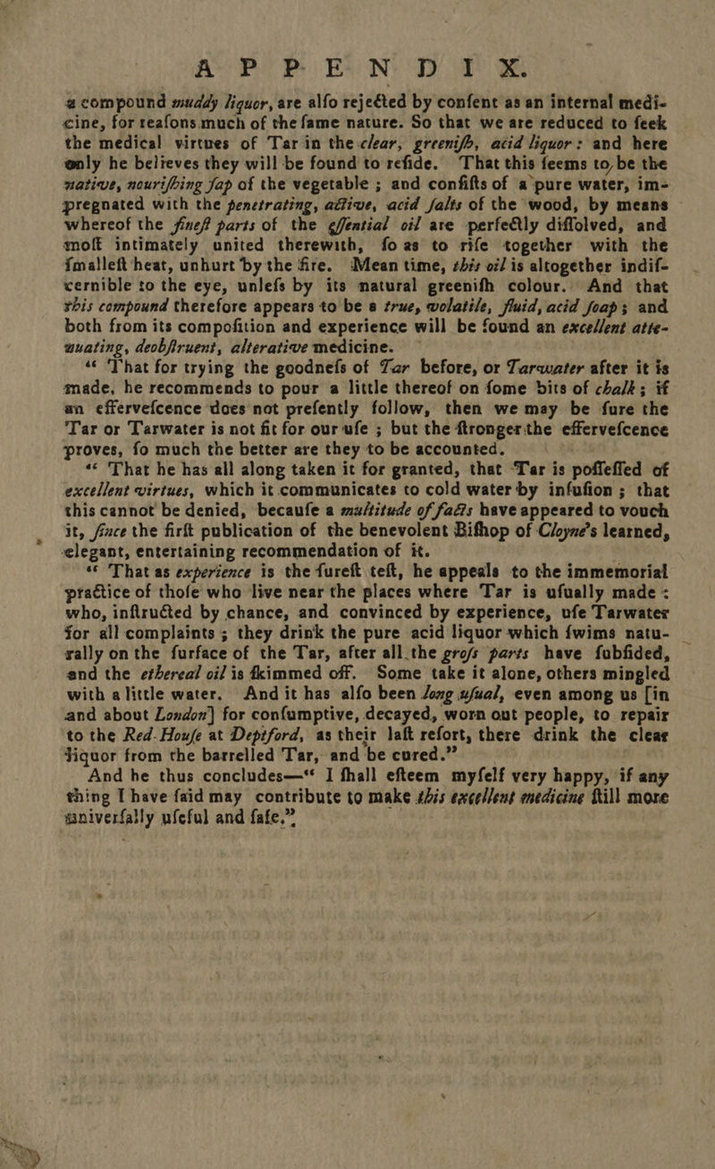 Saat Be re ABP BN Ty. we Be @ compound muddy liquor, are alfo rejected by confent as an internal medi- cine, for reafons much of the fame nature. So that we are reduced to feek the medical virtues of Tar in the clear, greenifo, acid liquor: and here @nly he believes they will be found to refide. That this feems to, be the native, nourifbing Jap of the vegetable ; and confifts of a pure water, im- pregnated with the penetrating, adlive, acid falts of the wood, by means whereof the fine? parts of the ¢fential oil are perfectly diffolved, and moft intimately united therewith, foas to rife together with the {malleft‘heat, unhurt bythe fire. Mean time, shis oi/ is altogether indif- cernible to the eye, unlefs by its matural greenifh colour. And that rhis compound therefore appears to be 8 true, wolatile, fluid, acid foap; and both from its compofition and experience will be found an excellent atte- wuating, deobfiruent, alterative medicine. ‘‘ That for trying the goodnefs of Zar before, or Tarwater after it is made, he recommends to pour a little thereof on fome bits of chalk; if an effervefcence does nat prefently follow, then we may be fure the Tar or Tarwater is not fit for our ufe ; but the ftrongerthe effervefcence proves, fo much the better are they to be accounted. «© That he has all along taken it for granted, that ‘Tar is poffefled of excellent virtues, which it communicates to cold water by infufion ; that this cannot be denied, becaufe a multitude of fads have appeared to vouch it, fice the firft publication of the benevolent Bifhop of Cloyne’s learned, ‘© That as experience is the fureft teft, he appeals to the immemorial practice of thofe who live near the places where Tar is ufually made < who, inflructed by chance, and convinced by experience, ufe Tarwater for all complaints ; they drink the pure acid liquor which fwims natu- rally onthe furface of the Tar, after all.the gro/s parts have fubfided, and the ethereal oil is fkimmed off. Some take it alone, others mingled with alittle water, And it has alfo been Jomg ufual, even among us [in and about London] for confumptive, decayed, worn out people, to repair to the Red-Houfe at Deptford, as their laft refort, there drink the clear Jiquor from the barrelled Tar, and be cured.” And he thus concludes—* I fhall efteem myfelf very happy, if any thing [have faid may contribute to make this excellent medicine fill more