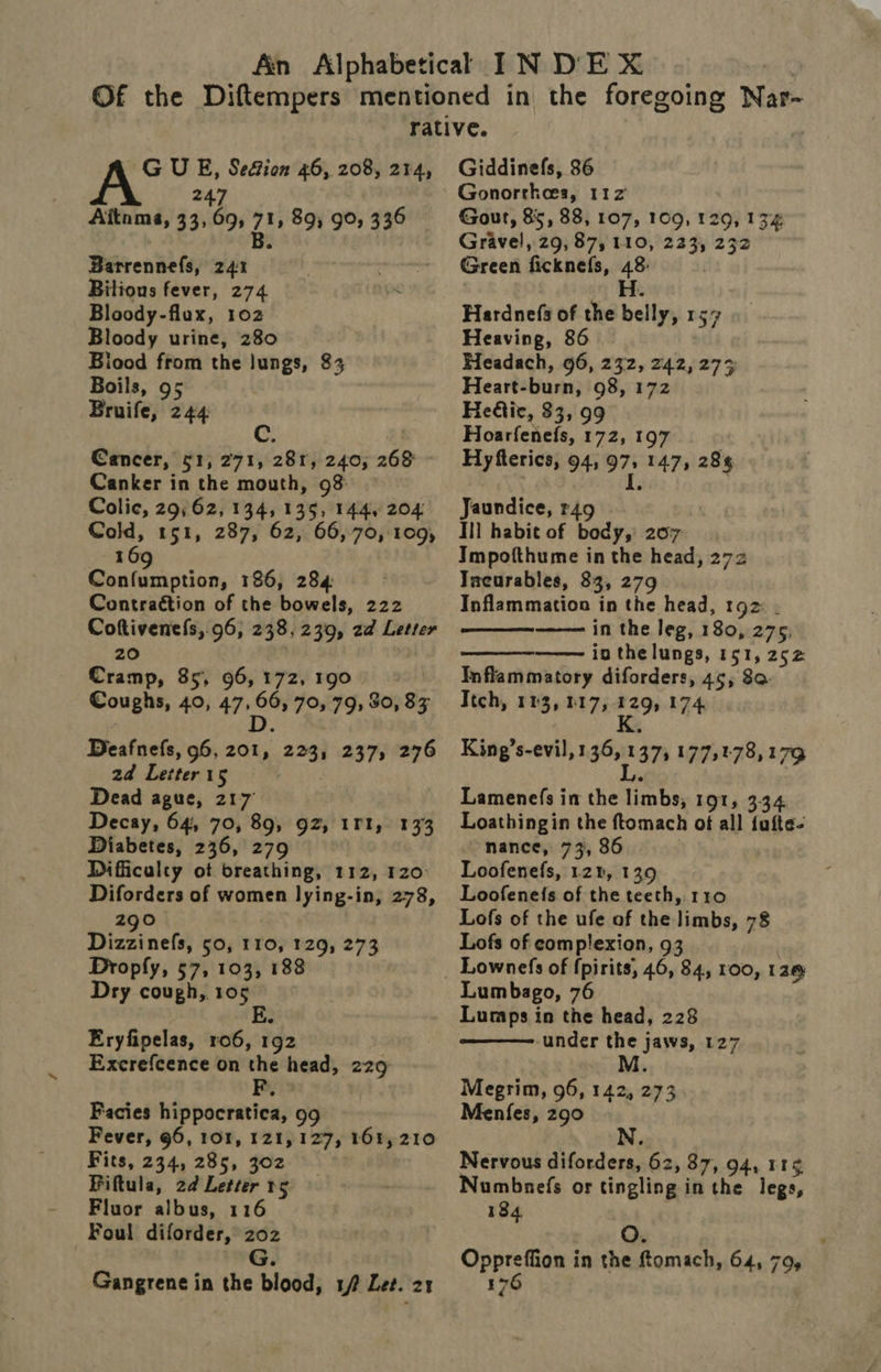 GUE, Se&amp;ion 46, 208, 214, 247 Aitoma, 33, 69, 71, 89; 90, 336 B. Barrennefs, 241 . eras Bitions fever, 274 > Bloody- flux, 102 Bloody urine, 280 Biood from the lungs, 83 Boils, 95 Bruife, 244 Cancer, 51, 271, 281, 240, 268 - Canker in the mouth, 93 Colic, 29; 62, 134,135, 144, 204 Cold, 151, 287, 62, 66, 70, 109, 6 109 Confumption, 186, 284 Contraction of the bowels, 222 ee aig 96, 238, 239, 2d Letter ans, 85, 96, 172, 190 Coughs, 40, 48 66, 70, 79, 80, 83 Deafnefs, 96, ro 225% 237, 276 2d Letter 15 Dead ague, 217 Decay, 64, 70, 89, 92, 1Fl, 133 Diabetes, 236, 279 Difficulty ot breathing, 112, 120° Diforders of women lying-in, 278, 290 Dizzinefs, 50, 110, fe 273 Dropfy, 57, 103, 1 Dry cough, 105 Eryfipelas, ro6, 192 Excrefcence on the head, 229 Facies hippocratica, 99 Fever, 96, 10%, 121, 127, 161, 210 Fits, 234, 285, 302 Fiftula, 2d Letter 5 Fluor albus, 116 Foul diforder, 202 G. Gangrene in the blood, 1 Let. 21 Giddinefs, 86 Gonorrhea, 112 Gout, 85, 38, 107, 109, 129, 134 Gravel, 29, 87, 110, 2331 232 Green ficknels, 48: H. Hardnefs of the belly, 157 Heaving, 86 Headach, 96, 232, 242, 273 Heart- Haaser 98, 172 Hetic, 33, 99 Hoarfenefs, 172, 197 Hyfterics, 94, ae 147, 28% Jaundice, r49 Ill habit of body, 207: Impofthume in the head, 272 Tacurables, 83, 279 Inflammation in the head, 192: . ——— in the leg, 180, 275, io the lungs, 151, 252 Inflammatory diforders, 45, 8a. Ttch, 163, 117, 129, 174 K    King’s-evil, 136, 137, 177,178,174 L. Lamenefs in the limbs, 191, 3:34 Loathingin the ftomach ot all {ufte- nance, 73, 86 Loofenefs, 128, 139 Loofeneis of the teeth, 110 Lofs of the ufe of the limbs, 78 Lofs of complexion, 93 Lumbago, 76 Lumps in the head, 228 under the jaws, 127 M  Megrim, 96, 142, 273 Menfes, 290 N. Nervous diforders, 62, 87, 94, 11¢ Numbnefs or tingling i inthe legs, 184 Oppreffion in the ftomach, 645 79s . J ay, rd