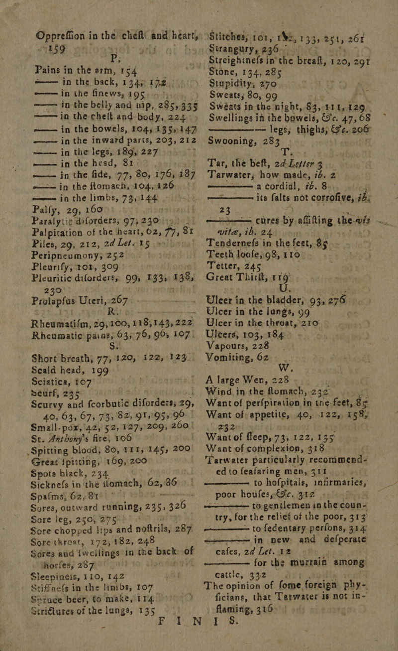 Pppretion,| in the cheit and nia ShIF onioasel- wii af Pains in the arm, 154 ——— in the back, 134) 172. —— in the fniews, 195). in-the belly and nip, 28s, 335 in the cheit and-body, 224 ~—— in the bowels, 104, 135,147 —— inthe inward parts, 203, 212 —— in the legs, 189, 227 I w——— in the head, 31: ——— in the fide, 77, 80, i76, 189 -—— in the ftomach, 104,126: | ome in the limbs, 73, datas Palfy, 29, 160 ent Paralytic diforders, 97, 230°: Rok] Palpitation of the heart, 62, ree 81 Piles, 29, 212, ad Leta %§ . 9s) he Peripneumony, 252 Pleurify, tor, 309 Pleuritic diforders, 99 033, 138,   250 Papleptcs Uteri,: =i Rhewehatifen; blac va; 143,222. Rheumatic apa 035 7s 96, 107) Short breath; BB 122,°123- Seald head, 199 Sciatica, 107 peurf, 235 Scurvy and aioe ¢ difordezs, 29, 40, 63, 67, 735 82, 9Tr 95 90 Small-pox, 42, 52,127, 209; 260 | St. Anthony's fire, 106 . Spitting blood, 80, 111, 145, 200 Great ipiting, 169, 2c0 Spots black, 234 Sicknefs in the itomach, Sa 86 Spafms, 62,81 : Sores, outward ruaning, 235, net Sore leg, 250, 275 Sore chopped lips and oebribs 287 Sore throat, 172,182, 248 horfes, 287 Sleepineis, 110, 142 Stiffnefs in the limbs, 107 Geruce beer, fo make, 114. Stri€lures of the lungs, 135  Stitched; Or, ie, 133s 251, 261 Strangury, 236 Streightnefs in the breatt, 120, 29 Stone, 134, 285 Stupidity, 270. Sweats; 80, 99 Swéats in the night, ie ELE, 129. Swellings i in the bowels, Sc. 47, 68 — legs; thighs, Fe. we Swooning, 283  Tar, the beft, 2d a wiche 23: ‘Tarwater, haw made, 76. 2 a cordial, 7. 84), .ot/es its falts not corrofive, ib. r   23 - cures by afiting the. wis... wiles fey 24 . Tendernefs in the feet, 85 Teeth loofe,.98, t 10 Tetter, 245 Great Thirit, 9 Uleer in the shee 93s 276 : Ulcer in the langs, 99 en Ulcer in the throat, 210 | Uleers, 103, 184 Vapours, 228 Vomiting, 62 A large Wen, 228 Wind. in the flomach,.232 | Want of perfpiration in tne feet, ge Want of appetite, 40, 122, 158) ey Waat of fleep, 73, 122, 135 Want of complexion, 318 ‘Tarwater particularly reestiaaa ed to feafaring men, 311 to hofpitais, infirmaries, poor houfes, Gc. 312 | nt penilemen | inthe coun- try, for the relief of the poor, 313 ———_—— to fedentary perfons, 314 -- in new and defperate cafes, 2d Let. 12 for the murrain among cattle, 332. The opinion of forne foreign phy- ficians, that Tarwater is not in- flaming, 316 .   