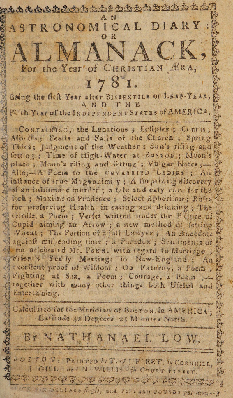 he ch Se douk Pedudade soso teat Seve dake fs Bg 4 4 AN AST . R °° N oO MICAL DIARY: ANA CK: Bor the Year’ of CHRISTIAN. AER Ay Or ole & Yo cy pepe cs es > 2 a Go se ay 5 i a id a Was ie eConraiviac,: the Lenations ; . Beliptes 3 Cearis; ae f mag ts5 Featts and Fails of | whe Chareh 5 Spring” Vades 5. julgmeni of the Weat her 7 Sun's” rifioy are oe se wet . face ; Moon's rifing awd Aetting 5 Viligar Siares, ae | A@s<A Poem to the UNMARRIED” “LADIES” An iaftance of tras Mazeanimi y ; (4 furprign subcabe f cof ae dnhimacd murder; a fafe and exty care fer f the beh; Maxims on PrbAdice Select Aphoriims; Py Sie opreferving tizalh in cating-and ‘drinking & Girdle, sot, a oNeoa pause 7st Arges oral ies kaa ao Arraw 7 2 new “method: Fa Paridox 5 ; ad sh aes ail ee ite times ~ New- Engi tnd” a Ag t Oa Futeriy, af Peed ye oe * toacke: aes Yi, SEBO et ee < ae (or thes Meridian ‘of Boston, ia AMER ie AS rad sey = SP Pap pp as y encased oa a fing li, and FIP TBM poviss per zs re a