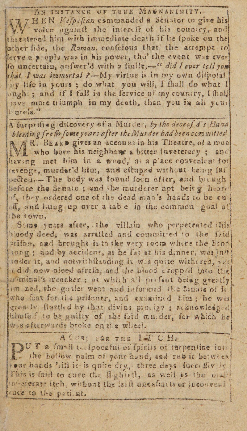 = a “Ant TNSTANCE OF TRUE Mae NAKINITY. | voice: agaiatt the intercit of his country, aod thigatened him with imreediate death if he {poke om the other fide, the Roman, confcious that the atrempt 10 ferve a goopla was in his power, val the event was ever fo uncertain, anfwer’d with 2 (inile,--“ did / ever tell yo that I was isamortal faut, ECLae isin my own difpotal. xy life in yours ; do what you will, I fhall do what | oughi; and if f fall is the fervice of my count LEY. I thal. tave more fiomph in my death, than you im ali your is urefs.’ #: SOS ee SARE ee eer reman cea rs nace a ee Hench JA iurprifiag: diicovery ofa Murcer, by the deceaf a’ 5 flared. bleeding fre fr fome years after the Murder had been committed aR. Beane gives an aceoun:in his Theatre, of a man}. ‘— who bore his neighbsup a bitter inveteracy 5 ane’ , hevi inp met bim in a weed, ai a pace coavenicat tor heevenge, murder’d him, ans eftaped withowt beng fai ipected.— The body was fovnd focn after, and bough f beface the Senate 3. vand the murderer apt bei g Tease! | f, they_osdered one of the dead man’s haads to be cu jeff, and bung Up Area tabe in the common goal ce ihe town, I Some years after, the villain who perpetrated this Dieedy deed, was arrefied and commitced ‘o the faid jerit m, Sec brought iutatke very room where the an BS . i ‘. Ore 5 5 Aad by accident, as he fat at his dinner, was jar der it, and notwihilsoding it wos quite with red, vex udid now -pieed aireth, and che bleod croppéd inte th Leimien’s iWeacher ; at which al prefeot beiap sresity lim zed, whe goiler weat ard ivformed ihe Senate of fh. debs feat fer, ihe uaeonae and exdmined him; he was grenity farted by that diving proxigy ; ns buomleag Himfe-{ to be guilty of ube (id murder, for which be pws saftermards broke onthe wheel, oo $, eee = ene es 4} - ACUR: Fog. The Lad CH Ha ae Pp’ Tia fmall ic. ({pocefui ef fpiriis of tarpentine tpt ” the het Ow paim < af eee Rav a asd rubit beiw- ex! yeur hands *<ilhic-is quire rabiee three days fuce {iv by. This i isfaid to cure the Aghieft, as weil asi ibe weil ineaeerale itch, without the ie it aneafiarts ef jLCOu Ves | oi) is ace 49 the pstimt, =. SPO fap neers sg ur een Mee a ens Da i if b tat: ue gets ; ee Gee