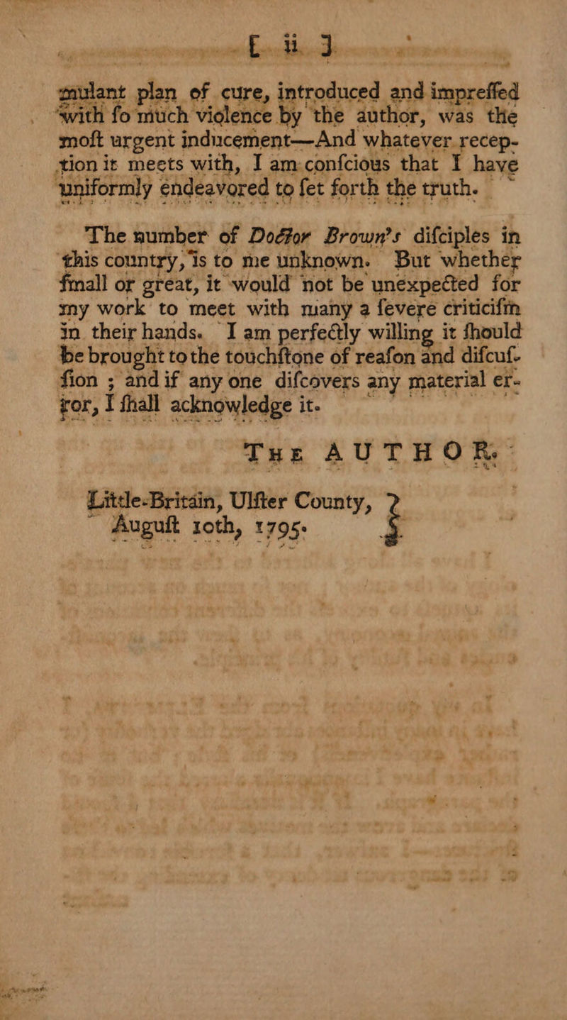 scieaienniiitiidiidis ti mnaasiens er er The number of Dogfor Brown’s difciples in this country, is to me unknown. But whether fmall or great, it would not be unexpected for my work to meet with many a fevere criticiftn in their hands. I am perfectly willing it fhould be brought tothe touchftone of reafon and difcuf- fion ; andif anyone difcovers any material er- ror, I fhall acknowledge it. © Tut AUTHOR, Little-Britdin, Ulter County, | Auguit roth, 1795. é . 1% oo a e. 3 ay 2s v .  4 chen ont ee Se ¥