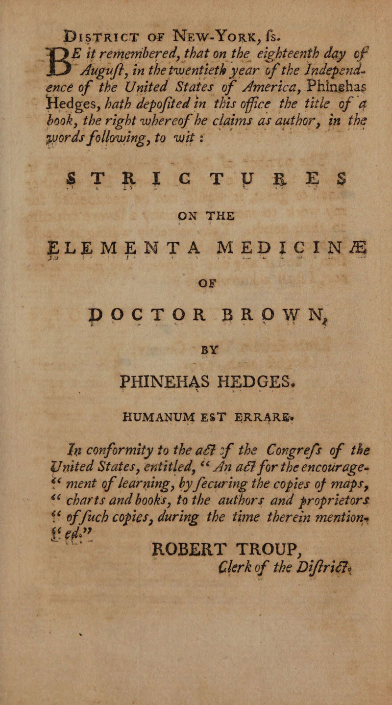 District or New-York, fs. DE it remembered, that on the eighteenth day of SD Auguft, in the twentieth year of the Independ- ence of the United States of America, Phinehas : Hedges, hath depofited in this office the title of 4 book, the right whereof he claims as author, in the words following, to wit: aoe RRR GC TOU REP OW THE | ELEMENTA MEDICINE OF | DOCTOR BROWK, BY PHINEHAS HEDGES. HUMANUM EST ERRAREs fu conformity to the aé# of the Congrefs of the United States, entitled, ‘* An ac? for the encourage- << ment of learning, by fecuring the copies of maps, << charts and books, to the authors and proprietors €* of fuch copies, during the time therein mentions EE ee”? | er ROBERT TROUP, |