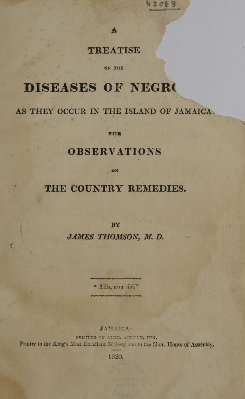 TREATISE ON THE DISEASES OF NEGR¢   AS THEY OCCUR IN THE ISLAND OF JAMAICA, WITS OBSERVATIONS THE COUNTRY REMEDIES. BY JAMES THOMSON, M. D. PALL GAP LAT OPA AMD LAL AS AM ALIPLIR oie me « Aliis, non sibi. JAMAICA: PRINTED BY ALEX. AIKMAN, JUN. Printer to the King’s Mosi Excellent Majesty ona to the Hon, House of Assembly, 1820. 