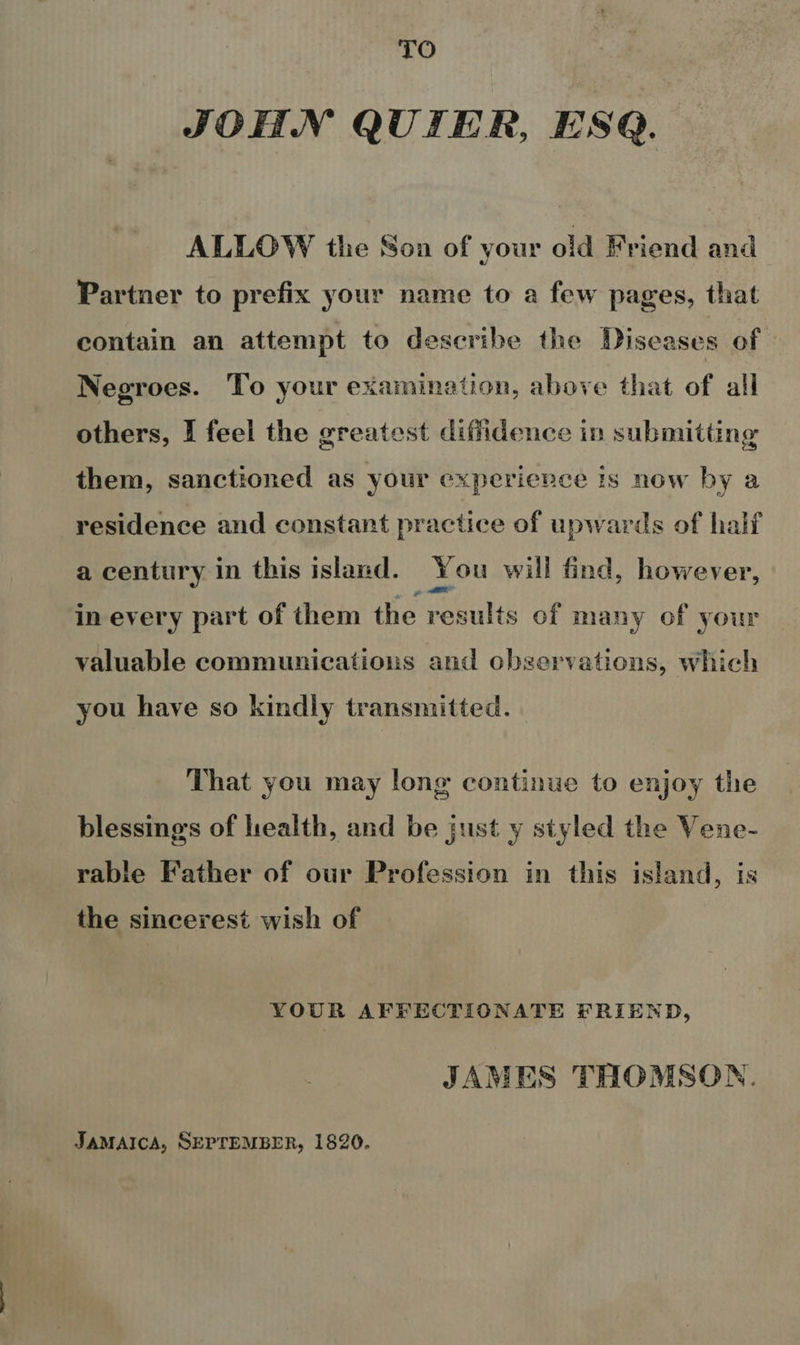 TO JOHN QUIER, ESQ. ALLOW tle Son of your old Friend and Partner to prefix your name to a few pages, that contain an attempt to describe the Diseases of Negroes. To your examination, above that of all others, I feel the greatest diffidence in submitting them, sanctioned as your experience is now by a residence and constant practice of upwards of half a century in this island. You will find, however, in every part of them the results of many of your valuable communications and observations, which you have so kindly transmitted. That you may long continue to enjoy the blessings of health, and be just y styled the Vene- rable Father of our Profession in this island, is the sincerest wish of YOUR AFFECTIONATE FRIEND, JAMES THOMSON. JAMAICA, SEPTEMBER, 1820.