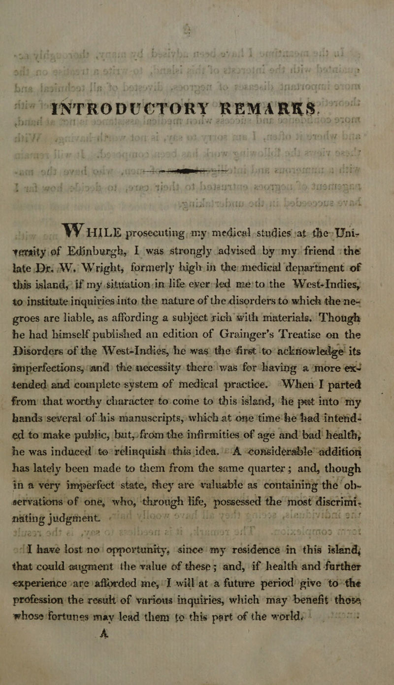 “INTRODUCTORY REMARKS. —— WV WILE prosecuting, my, medical -studies sat the» Uni- versity of Edinburgh, I was strongly advised by my. friend :the late Dr. W. Wright, formerly high in the medical department of this island, if my situation in life ever led me'!to the West-Indies, to institute inquiries into, the nature of the disorders to which thene« groes are liable, as affording a subject rich with materials. Though he had himself published an edition of Grainger’s Treatise on the Disorders of the West-Indies, he was’ the first ‘to ackriowledge its imperfections, and) the necessity there ‘was for having a ‘more ex tended: and complete system of medical practice. “When I parted from’ that worthy character to.come to this islend, ‘he put into my hands ‘several of his manuscripts, which at one ‘time he had ‘intend ed to'make public, but,from the infirmities of age and bad: health, he was induced to° relinquish this idea. «A “considerable addition has lately been made to them from the same quarter ; and, though in @ very imperfect state, they are valuable as containing the ‘ob- servations of one, who, “ping ab life, Aare the® Tibet discrimi. psp cig CTR ¥ILOO Miboi ons i so ak no’ peas since my aa ddesonen in this 4 Bank thas could augment the value of these; and, if health and farther experience »are iafiorded me, I »will at.a future period give tothe profession the result of various inquiries, which may benefit: ini whose fortunes may lead then to this part of the world. | - A