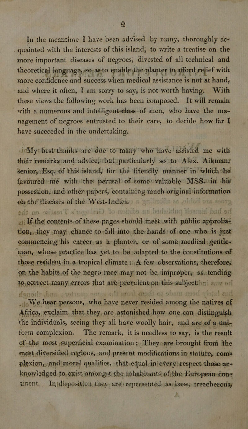 Q In the meantime I have been advised by many, thoroughly ae- _ quainted with the interests of this island; to write a treatise on the more important diseases of negroes; divested of all technical and theoretical language,» SO, asito enable, the. planter to, afford relief with more WRN of clots and es bald when medi¢al assistance is not at hand, and where it often, T am sorry to say, is not worth having. With these views the following work has been composed. It will remain with a numerous and intelligent<elass-of men, who have the ma- nagement of negroes entrusted to their care, to decide how far I have succeeded in the undertaking. ioMy: bestethanks ‘are? dae to many “who have’ abdistel me with théir remarks:and advice, butuparticularly so to Alex. Aikmany Senior; Esq. of ‘this island, for the friendly manner in ‘which che favoured» mé withthe: perusal of someovaluable MSS.cin shis possession, and other papers, containing much original information Ge tbd Risedsts of the WwW est-Indies, ifeto s olciail ati Abthe. Mitts “of théson pages: ehdtuld meet mith pale sabrolid tion,, they may chancée toyfall into, the: hands) of one who. is just commencing ‘his career as a» planter, or of some medical: gentle~ “man, whose practice has yet to be adapted: te the constitutions of those resident, in, a tropical climate :i:A few observations; therefore,. on the habits of the hegro race may not he,\imiproper, aactendiig to, correct. many Lan that are iota age qnljeee ini aaw od Hatgonr? a mii2, iE : 3 wieWe Nea persous, nd have never mesided among the natives of Afeica, exclaim. that they, are astonished. how. one can distinguish the individuals, seeing they all have woolly hair, and are of a uni- form complexion. The remark, it is needless to say, is the result of the most superficial examination ;-Theyoare brought froni the most diversified régions, and present modifications in stature, coms plexion,,,and/moral qualities, | that equal .in‘every respect those ae- knowledged.-to,exist amongst the inhabitants) ofthe Eutopean-cons tinent. Inidispositionthey- aré+represehtédas; bases treacherous;