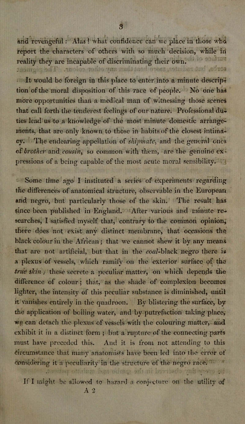 report the dichiatavters of ‘others with so much ' bia while’ in reality’ sine are etoeglae of discriminating tere own. on 1ebtirespod TT) .1 ras 10% ot would be foreign in this place to' enter into’a minute descrip: tion of themoral disposition of this°race of people. © No ‘one’ haa | more opportunities than a medical man of witnessing those scenes that call forth the -tenderest feelings of our nature.’ Professional das ties lead’ us 'to a’knowledge of the ‘most minute ‘domestic atrange= maents; that are: only ‘known to those in habits of the closest intima- cy. ‘The endearing appellation of skipmate, and the general’ ones of brother'and cousin, so common with them, ‘are the genuine ex- pressions of a being capable of the most acute moral sensibility.’ +4 “Sometime ago I instituted a series’ of experiments’ regarding the differences of anatomical structure, observable in the European - and negro, but particularly those of the skin.’ ‘The result’ has since been published in England.°>'After’various and ‘minute’ res searches, I 'satisfied myself that,’ contrary to the common opinion; there ‘does ‘not ‘exist. any distinct membrane, that occasions the black colour in the African; that we cannot shew it by any means that are not artificial, but that in the coal-black negro there’ is a plexus of vessels, which ramify on the exterior surface of the true skin ; these secrete a neculiar matter, on which depends ‘the difference of colour; that,’ as the shade of complexion becomes lighter, the intensity of this peculiar substance is diminished, until it’ vanishes entirely in the quadroon. By blisteri ing the surface, by the application ‘of. boiling water, and by putr efauction’ taking’ place, | we can detach the plexus'of vessels with the colour ing matter, ‘and exhibit it in a distinct form 5 but a yupture’of the connecting parts must have preceded this. And it is from not attending to this éireumstance that many anatomists have been led into the: erik r of donsidering | it 5. Ses eaaied in r the’ structure of then ‘pegro rag ta ee ce * IFT might be ilo add! :to th “aad a cactus onitithe utility of AQ 9