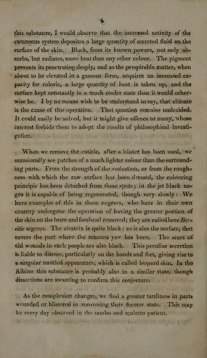 + this. substance, I: would, observe: that the: inereased. activity. of the cataneous system deposites a large quantity.of secreted fluid on.the surface of the skin. Black, from its known powers, not only ab- sorbs, but radiates, more heat than any other colour. The pigment prevents its penetrating deeply; and as the perspirable matter, when about to be elevated in a gaseous form, acquires an. increased :ca+ pacity for caloric,.a: large quantity of heat is taken up, and the wise be.. I by no means wish to bé understood to say, that cliinate is the cause of this operation. . That question remains undecided. It could easily be'solved, but it might give offence to many whose Faliatiee forbids them to adopt’ the results of philosophical investi- When we remove-thé cuticle, after a blistet has. beeri used, we ing parts.. From the strength of the vesication, or from the rough- ness: with which the raw. surface has. been dressed, ‘the colduring gro it is capable of being regenerated, though very slowly :.We country undergone the operation of having the greater portion of the skin on the brow and forehead removed; they ate callédhere Bre« covers the part where the mainma yaw has been. The scars of @ sirigular inottled appearance; which is called léopard skin. In the Albino this substance is probably also in a similar states, though dissections are awaiting to confirm this sonjeptuir e wounded or blistered in recovering their former state. This may be every day observed in the sarnbo and mulatto patient.