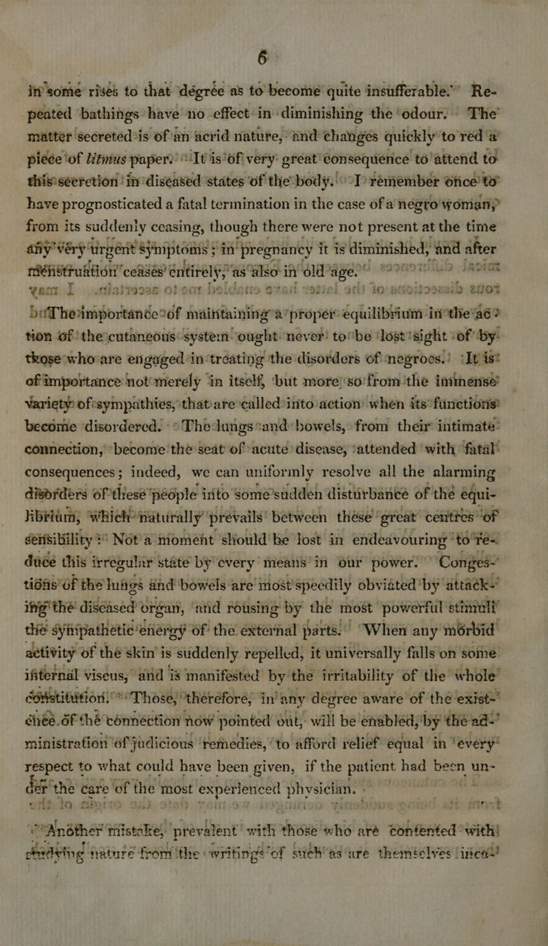 in’ some: rises to that dégrée as to become quite insufferable.’ Re- peated ‘bathings have no effect-in diminishing the ‘odour. - The’ matter secreted*is of'an acrid nature, and changes quickly’ to red ‘a piece ‘of Litinus payer: It is‘of very: great’ consequence to'attend to this'seerction in diseased states of the body.'° I> remember Ofice to” have prognosticated a fatal termination in the case of a negro woman? from its suddenly ceasing » though there were not present at the time any’ very tirgénit Simptems in’ ‘pregnancy it is diminished, and after inoret nehetruation” coasés’ entirely) Ge SEE iy OLE re ee En nr yan I .ttiaitecse of oot heldane ovad yosiel alt to sataiecie nib aot beTheamportance°of maintaining’: ‘proper se trio inothe'aé? tion 6f the cutaneous: system ‘ought. never! tol’be ‘lost ‘sight sof by: those who are engaged ‘in treating the disorders of negroes.) :It ist of importance not’merely ‘in itself, ‘but moreso’ fromthe immense’ Variety ofesympathies, that ate called:into action’ when its’ finctions® become disordered. -* Theungs and: bowels, from their intimate: connection, “become the seat’ of ‘acute disease, ‘attended ‘with fatal consequences; indeed, we can unifor mly resolve all the alarming disorders Of these’ ‘pedple inito some’sudden disturbance of thé equi- Jibei, which: naturally prevails’ between thése’ great centres of sensibility + : Not)a iioment should be Jost in endeavouring ‘to te. dade this irregular state by overy’ means in Our power. “ Conges- tidfis’OF the lugs ahd bowels are’ most’specdily obviated by attack- ing’ the discased organ, ‘nid rousing by the most powerful stimuli’ thie synipathetic energy of the external parts.. “When any morbid adtivity of thé skin'i is ‘suddenly repelled, it universally falls on some ifiternal * viseus, avid is manifested by: ‘the irritability of the whole” coristitiition Those, “theréfore, in’ any degree aware of the ‘exist’ chee. df thé connéction how pointed out, will be enabled,'by thé ad- ministration ‘of judicious ‘remedies, to afford relief equal in ‘every respect t to what could have been given, if the patient had been un- r the care of the: most <i pdr physician. were | 5 etna ; ony 3 io Aon ; iad . : te Sete? VP’ Anéther mistake, prev alent! sit those whi aré tonfented° with! dadeing ature fee fhe « writings of stich’as ure theméclyes incall!