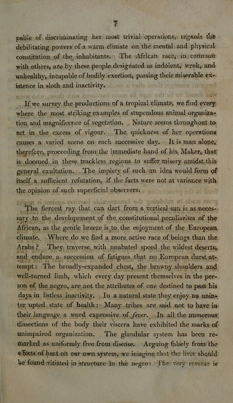 oe palile of, discriminating -her most trivial operations; repards the debilitating powers ofa warm climate on the mental. and physical. constitution, of jthe,:inhabitantss:; The sAfricam races: ins cornmor with others, ate by these people designated: as indolent, weak,: and. unhealthy, in¢apable of bodily ‘exertion; passing their miserable ex-: istence in sloth and inactivity. | | ne és was we survey the productions of a tropical climate, we find every, hans the most. striking examples of stupendous animal organiza: tion and magnificence of vegetation, . Nature.seerms throughout, to. act in the excess of vigour... The quickness of her operations’ causes a varied scene on each successive day... It is. man alone;: therefore, proceeding from; the immediate hand of his, Maker, that is.doomed,.in these trackless, regions to suffer misery amidst,this general. exultation.,.. The impiety of suchan idea would form of itself.a, sufficient refutation, if the facts were not at variance with. the patige of such superficial observers: 4 os Ce. fiercest | ray; eat: can . daxt from a a. vertical sun is as meces-: sary to : the deyclopement, of the co African, as the gentle breeze j is to, ‘the enjoy ment ner) the alec climate. Where do we find a more active race of beings than the. Arabs ? They, traverse, 1 ith unabated speed the wildest desertss. and, endure, ay succession, of fatigues, that no European durstjat~ tempt: The br oadly-expanded chest, . the brawny shoulders and well-turned limb, which every day present themselves in the per=. son of the negro, are not. the attributes of one destined to pass his days in listless. “enaeectnd Ina natnrat state inet alent an nine: se er theix ooo 3 a word expressive, of asa | An. all thees numerous: dissections of the body their viscera have exhibited the marks: of: unimpaired organization. The glandular system has been re- marked -as:uniformly. free from disease. Arguing falsely from’ the eiectsiof heaton our-own system, we imagine that the liver shauld’ be’ found: “vitiated in ‘structure:in’ the negro: «The very reverse ie