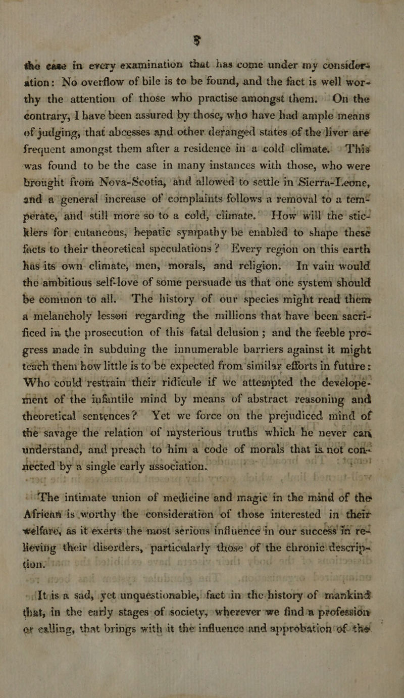 3 the case in every examination that has come under my considers ation: No overflow of bile is to be found, and the fact is well wor- thy the attention of those who practise amongst them. On the contrary; 1 have been assured by those, who have had ample means ef judging, that abcesses and other deranged states of the’liver are’ frequent amongst them after a residence in a cold climate. © Thi was found to be the case in many instances with those, who were brought from Nova-Scotia, and allowed to settle in Sierra-L.eone, and a general increase of complaints follows a removal to a tem! perate, aiid still more so to a cold, climate.’ How’ will the’ stic/ Klers for cutaneous, hepatic sympathy be enabled to shape thesé facts to their theoretical speculations ? Every region on this earth has its own. climate, men, ‘morals, and religion. In vain would the ambitious self-love of some persuade | us that one system should bée common to all. ‘The history of our species might read them a melancholy lesson regarding the milliens that have been sacri- ficed in the prosecution of this fatal delusion ; and the feeble pro gress made in subduing the innumerable barriers against it might teach them how little is to'bé expected from” ‘similar efforts in future : Who could ‘restyain their ridicule if we atteinpted the develope- ment of the infantile mind by means of abstract reasoning and theoretical sentences? Yet we force on the prejudiced mind of the savage the relation of mysterious truths which he never cat. understand, and preach to him a code of toralst that is not con sited by a single early association.  } PaHPt at The intimate union of medicine and magic’ in the mind of the African is worthy the ‘consideration of those interested in’ theit welfare, as it exerts the ‘most serious influence in our success In res heving: their disorders, particularly those’ of ' ie chronic: descrip tion, -(Iteis a sad, yet unquestionable, fact in theshistory of mankind that, in the early stages of society, ‘wherever we find™ professiow et eailing, that brings with it the influence and approbation of the.