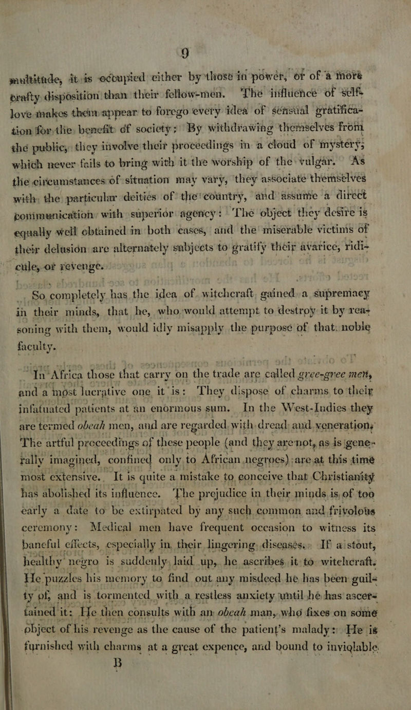  muititade, itis occupied cither by those in power, or of @ there orafty disposition than their fellow-men. The influence of self. love makes them appear to forego every idea of sénsiial bratifica- tion forthe, benefit df society ; By withdrawing themselves from the public, they involve their proceedings mm a cloud of my sterys which never fails to bring with it the worship of the vulgar. As the circumstances of situation may vary, they associate themselves a with, the particular deities of the'country, and assume a direct ponimunication, with superior agency: ‘The object they desite is equally well obtained m both cases, and the miserable victinis of their delusién are alternately subjects to gratify their avarice, ridi- ~ cule, of revenge. | , -. So completely has the idea of. witchcraft, gained. a supremacy in their minds, that he, who would attempt to destroy it by rea- soning with them, would idly misapply the purpose of that, nobie faculty. Ta “Afri ica rere that ¢ carr 'y on the yen are called gree-gnee meny eae a inost lucr; ative one it is: They dispose of charms to their infatuated patients at an enormous sum. In the West-Indies they are termed obeah men, and are regar ded, with. dread: aud veneration; The artful proceedings of these people ( (and they a arenot, as is igene- rally imagined, confined only to African Negroes) ;are.at this time most extensive. ‘Iti is quite a mistake to. conceive that © hristianity has abolished its influence. The pr ejudice i in their minds i is, of too early a date to be extirpated by any such common and fr ivolotus ceremony: Medical men haye frequent occasion to witness its baneful effects, especially i in, their lingering: diseases.» If a stout, healthy negro is suddenly, laid Ups. he ascribes it to witeleraft. He. puzzles his memory to find out any misdeed he has been guils ty of, and is tor mented. with a restless anxiety wntil he has ascers fained it: He. then consults with an, obeah man, who fixes on some pbject of his revenge as the cause of the patient’s malady: He i¢ furnished with charms at a great expence, and bound to inyiglable. B