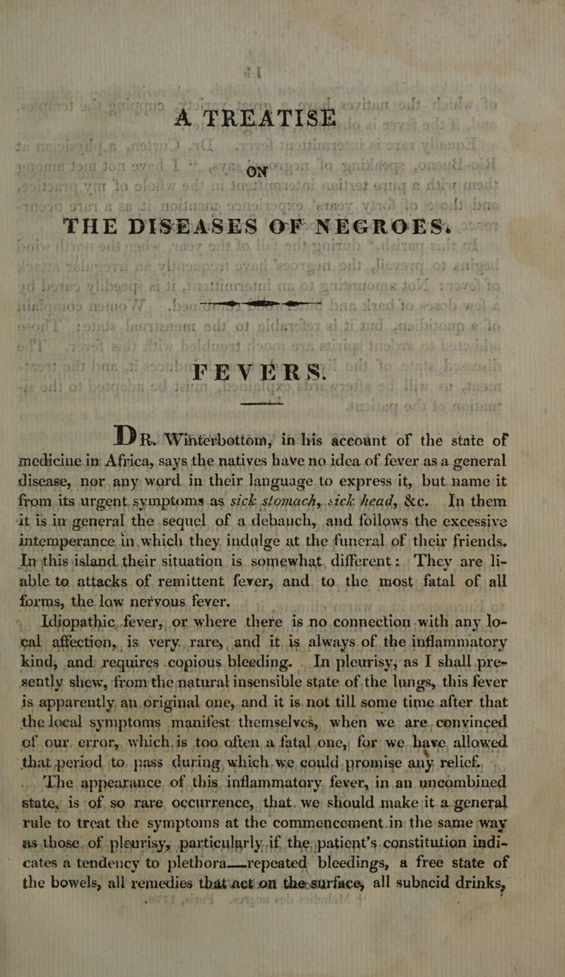 A TREATISE fet | “THE DISEASES OF NEGROES, FEVERS. said DR. Winterbottom, inhis aceount of the state of medicine in Africa, says the natives have no idea of fever as a general disease, nor any word. in their language to express it, but name it from.its urgent, symptoms as sick stomachs, sick head, &amp;c. In them at is in general the sequel of a debauch, and follows the excessive intemperance, in, which. they. indulge at the funeral of their friends. In this island. their situation. is somewhat, different : They are li- able to attacks of remittent fever, and. to. the most fatal of all forms, the law netyous fever. _ Idiopathic, fever; or where there is no , connection -with any lo- cal affection, is very.rarey and it is always. of. the. inflammatory kind, and: requires copious. bleeding. . In pleurisy; as I shall pre- sently shew, from the natural insensible state of the lungs, this fever is apparently. an. original one, and it is.not till some time after that the local symptoms | manifest: themselves, when we are. convinced of our. error, which, i is too. often. a fatal.one, for we. have. allowed that period to. pass during, which. we, could. ‘promise any, relicf., ‘The appearance ofthis. inflammatory. fever, in.an uncombined state, is of. so rare, occurrence, that. we should make jit.a.general rule to treat the symptoms at the commencement.in the same way as those. of pleurisy, particularly, if the,patient’s. constitution indi- ' cates a tendency to plethora—repeated bleedings, a free state of the bowels, all remedies thatiact.on thesurface, all subacid drinks,