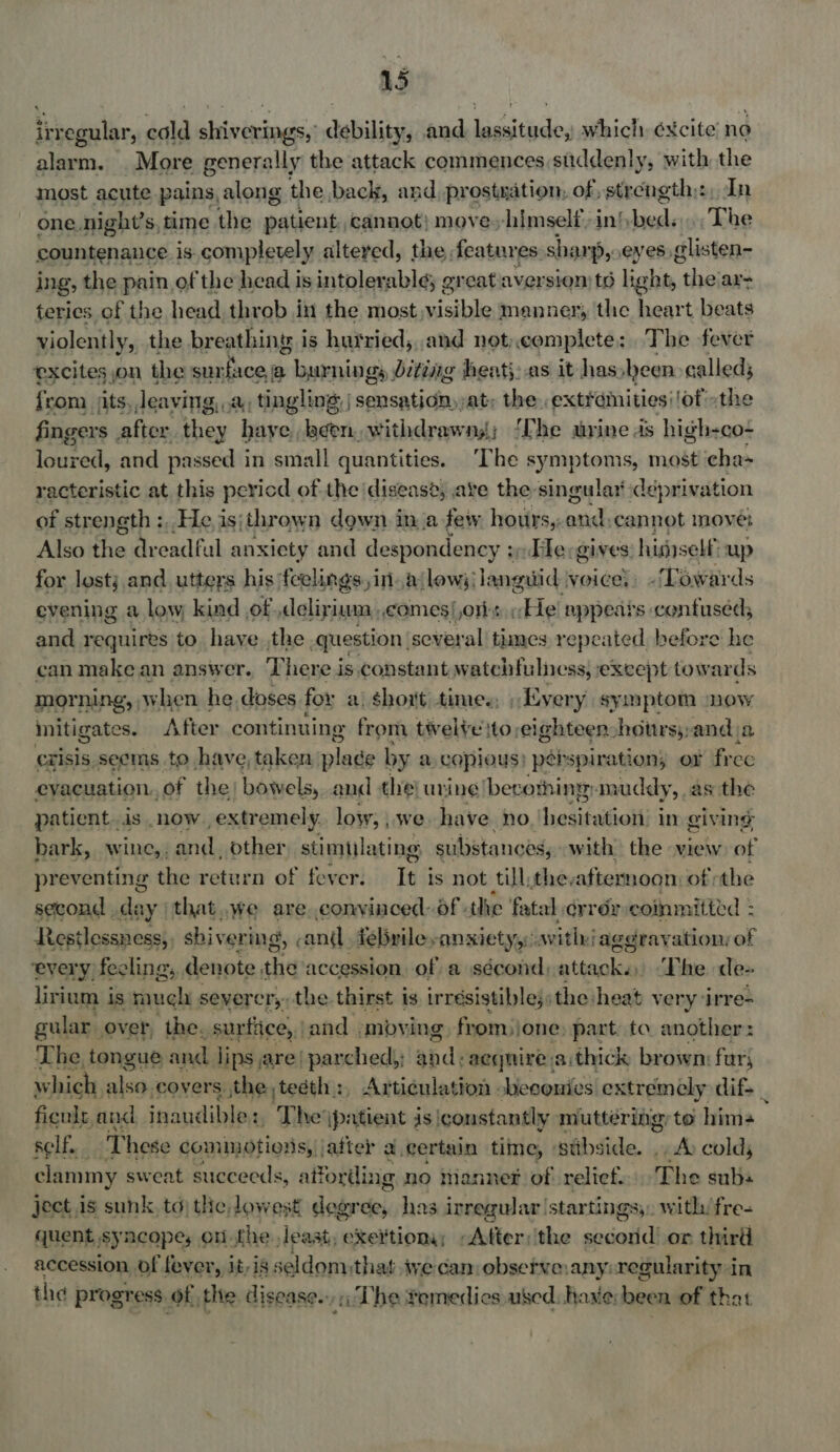 irregular, cold shiverings, debility, and lassitude, which ¢xcite no alarm. . More generally the attack commences suddenly, with the most acute pains, along the back, and, prostxation, of ,strength;:, In one. night’s, time the patient, cannot} move»-himself.inbed. . The countenance is. completely altered, the features. sharp, eyes, glisten- ing, the pain of the head is intolerable; great aversion) ts light, wit ar teries of the head throb in the most,visible manner, the heart beats violently, the breathing: i is hutried,,.and not, complete: The fever excites ,on the surface, a > burnings biting heat: as it has een called; {rom its, deaving, . a, tingling, | sensation, at; the extremities! of »the fingers after they have, been, withdrawng; ‘The urine as high-co- loured, and passed 3 in small quantities. The symptoms, most cha~ racteristic at this pericd ofthe disease; ave the-singular deprivation of strength :, He isjthrown down ina few hours,: pout cannot move; Also the dreadful anxiety and despondency 3». Fle:gives: hidself up for lostj and. utters his ‘feelings, ina lows; languid voice, -Lowards evening a low kind , of deliyiun comes) ors; Eel appears confused, and requires to have ,the question, several tines repeated. before he can make an answer. T here is constant watchfulness, exeept towar ds OTHE when he. doses for a\ short times, » Every symptom mow mitigates After continuing from twelve ito eighteen -hotrs;,and ja exisis. seems to have, taken pian by a copious) perspiration, or free evacuation. of the) bowels, and the| urine /becothing- muddy, as the patient.is now. extr emely. low; _we have no heaisatiolli In giv ing bark, wine,. and; other stimulating substances, with the view of pre eventing ue return of fever. It is not Mg the, afiemmogn of the jibe stent chi vor ing, antl mee ibaa ae wee ‘aggray sities of every) fecling,, denote the accession, of a sécond, attaples The de- lirium is much severcr,, the thirst is irrésistible;: the heat very ‘irre- on over, the: mare pad: imbying, from jone nee ta Ws jcerscie “> he due Sabb. a i saudikinn The Gent ee AC MP ealuttdritigr tai 5 defers self. These commotions, | after a.certain time, » ‘stibside. vas colds clammy sweat succeeds, affording no mannet of relief.'The subs ject is sunk, td) the lowest degree, has irregular star tings; with: fre- quent syncopes onthe least, exertiony; -Atter:ithe second’ or third accession of fever, jt,is seldomthat ive can observe:any: regularity in the progress of the disease. ; iti The femedics used: have; been of that