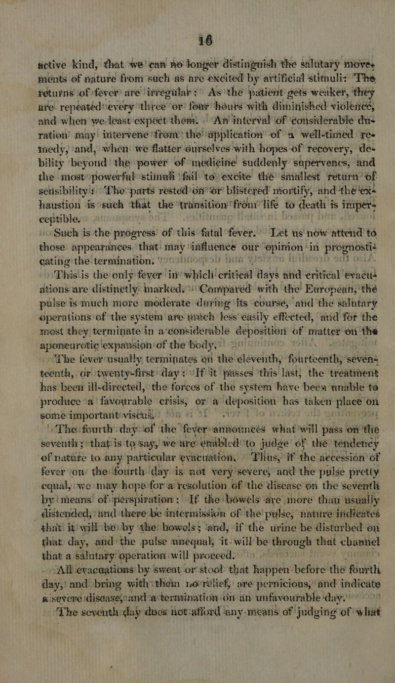 sictive kind, that we? ‘ean HO longer distingnish the solitary niOves ments of nature from such as are excited by artificial stimuli: The returns of fever are’ invegular 2° As ‘the patient gets weaker, ‘théy are repeated every’ thee or four hours with dilhaivedt violence; and when we.leastexpéct them. © ‘An interval of considerable dn< ration may intervene ‘froni? the: ‘application of a well-timed yes medy, and, when! we flatter ourselves with hopes of recovery, des bility ‘bey aud the power of medicine suddenly supervencs, and the mostopowerful ‘stiinuli fail: tov excite thé smiullest return’ oF sensibility’: ““Lhe-parts rested on? or blistered’ niortify, andthe ‘ex+ haustion is such ‘that the’ transition’ ‘frony life to > death is seer ised | | » Such is the progr ess! of this fatal firitep! Tt us ho attend to tai appearances that: cagge 4 influence our oon in Ripe sy cating the termination, (9 °2)00Gr 0 Dus only Obtd Thisii is the only fever inv’ whicli crittel Rah and critical evacté ations are distinetly, markedi >: “Campared with the European; 'the pulse is much more moderate during ‘its course, arid the salutary operations of the system are much hes éasily effected, and for the most they terminate in a‘considerable deposition of es on the aponeurotic ‘expansion ‘of the body, i oH ~The fever usually terminates on she! dlavelithy ful etait ‘sevens seksnith, or twenty-first day Tf it passes this last} the treatment has been ill-directed, the forces of the system have been unable te produce a favourable crisis, or a deposition a taken ig on some: important viseugi) fOn + fine » The fourth: day: ‘of ‘the’ fein vannonnees Mal wall: pass - arte seventh ; ;othatis to say, we are. enabled ‘to judge of thie tendeney of natute to any particular eve acuation. Thus, if the aecession of fever von’ the: fourth day. is not very severe, and the pulse pretty equal, wo may hope: for a resolution of ‘the disease on the seventh by :nieans! of: perspiration: If the bowels are more than usually _ distended;: and:there be intermission of the pulse, nature ifdizates ¢hat! it) will ‘béuby the: bowels; and, if the urine be disturbed ‘on that day, andthe pulse unequal, ‘it: will be through that channel ee a. salutary. operation will proceed. “All evacuations: by sweat or stoob that happen before the fourth day: and bring withithem no: rélief, are pernicious, ‘and indicate a severe disaasefoand: actermination on an unfavourable : ‘day. ‘The seventh day does not«atiord ‘any. mearis of: judging of what