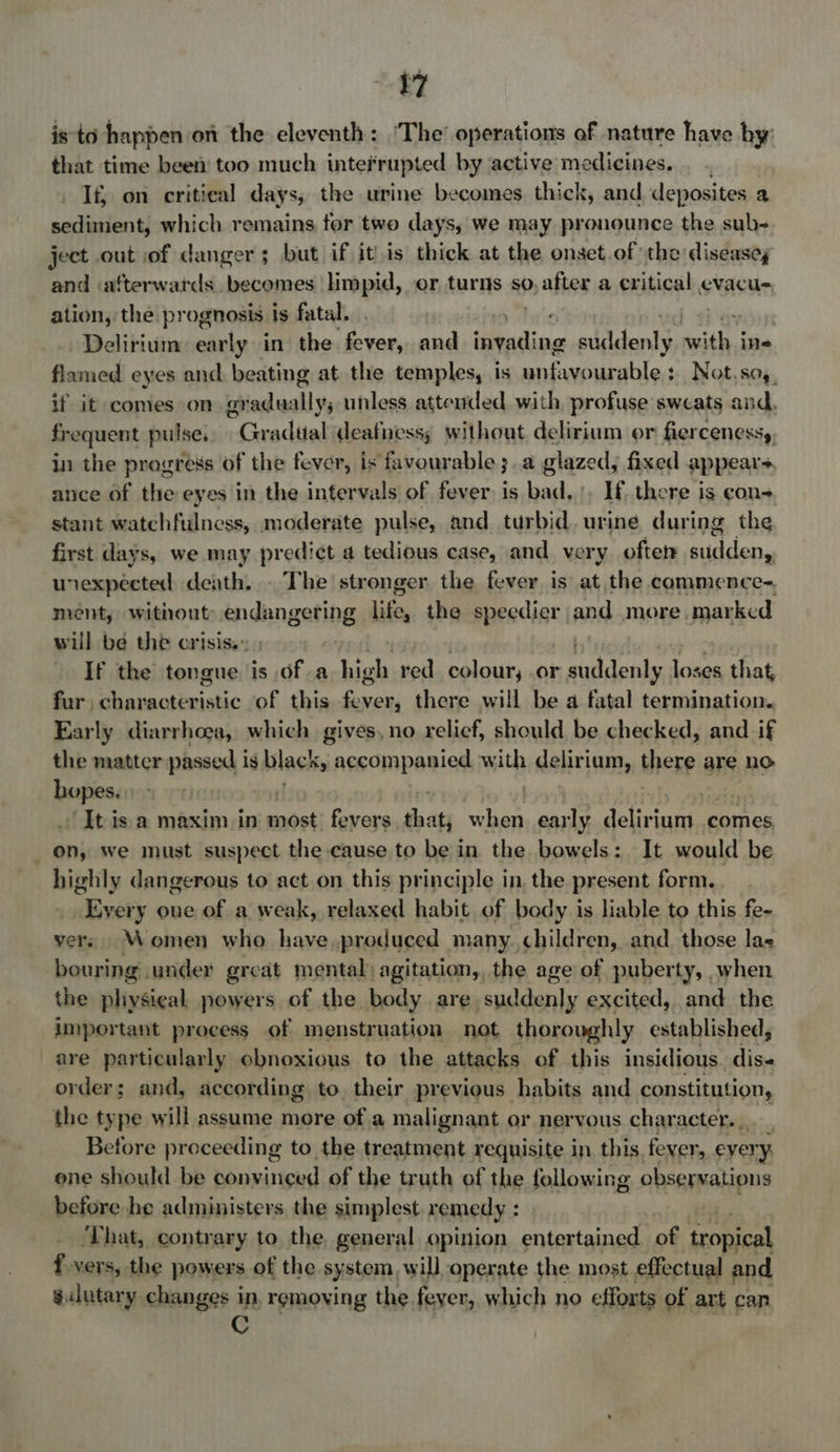 isto happen on the eleventh: ‘The’ operations of nature have by: that time been) too much interrupted by active medicines. If} on critical days, the urine becomes thick, and deposites 2 uadasients which remains, for two days, we may pronounce the sub- ject out of danger; but if itis thick at the onset of the diseasey and «afterwards becomes Hmpid, or turns so, p, after a oxiticals evacu- ation, the prognosis is fatal. ie Delirium early in the as, and invading sididenlys with j ine flamed eyes and beating at the temples, is unfavourable: Not,so,, if it comes on gre sidindll unless attended with, profuse sweats and, frequent pulse. ~Gradtal deafness; without delirium or fiercenessy, in the progress of the fever, is favourable ;.a glazed, fixed appears ance of the eyes in the intervals of fever is bad..:, If there is con- stant watchfulness, moderate pulse, and turbid. uring during the first days, we may predict a tedious case, and very ofters sudden unexpected death. . The stronger the fever is at the commence-. ment, without: endangering life, the fesse and more marked will be the crisis.» If the tongue is of a high red colour, .or saddenks los ses, that, fur, characteristic of this robe there will be a fatal termination. Early diarrhoea, which gives, no relief, should be checked, and if the matter passed is black » accompanied with delirium, there are nO ee | ~ It is a maxim in most: fevers that, beh early Bm rea comes, on, we must suspect the cause to be in the bowels: It would be highly dangerous to act on this principle in, the present form. _ Every one of a weak, relaxed habit of body is liable to this fe- yers. Women who have,produced many.children, and. those las bouring under great mental) agitation, the age of puberty, when the pliysieal, powers of the body are suddenly excited, and the important process of menstruation not, thoroughly established, are particularly obnoxious to the attacks of this insidious dis« order; and, according to. their previous habits and constitution, the type will assume more of.a malignant or nervous character... Betore proceeding to the treatment requisite in this, fever, every. one should be convinced of the truth of the following observations before he administers the simplest remedy : ‘That, contrary to the, general opinion jesrattytaet of on f vers, the powers of the system will operate the most effectual and sulutary changes in, removing the fever, which no efforts of art can