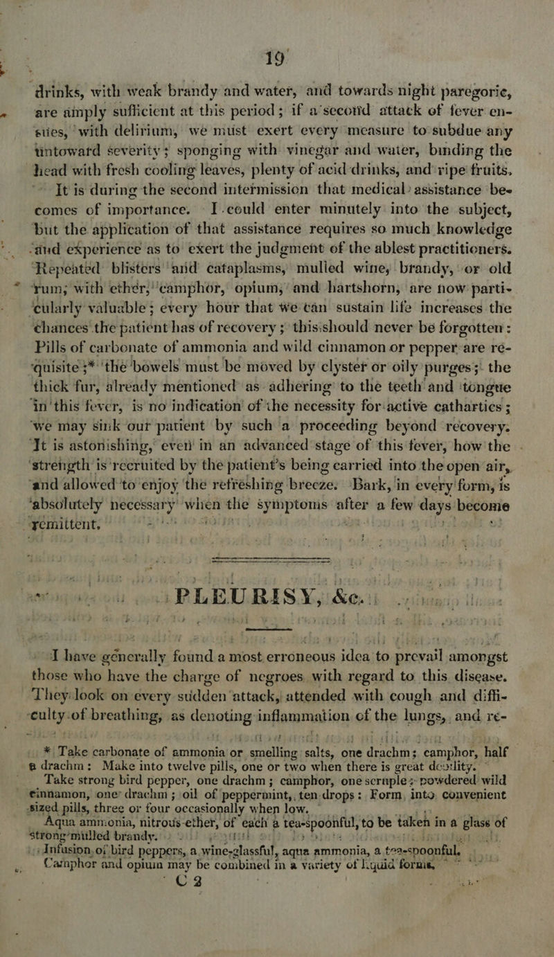 ‘drinks, with weak brandy and water, and towards night paregorie, are sinply sufficient at this period ; if a’secorid attack of fever en- sities, with delirium, we must exert every measure to subdue any tintoward severity; sponging with vinegar and waier, binding the head with fresh cooing leaves, plenty of acd drinks, and ripe’ fruits, It is during the sebie intermission that medical? assistance bee comes of importance. I.could enter minutely into the subject, ‘but the application of that assistance requires so much knowledge “dud experience as to exert the judgment of the ablest practitioners. ‘Repeated blisters ‘arid cataplasms, mulled wine, brandy, or old Yum; with eth¢r,camphor, opium,’ and hartshorn, are now parti- ‘cularly valuable; every hour that We can sustain life increases the ¢ehances the patient has of recovery ; this:should never be forgotten : Pills of carbonate of ammonia and wild cinnamon or pepper:are ré- quisite ;*''the bowels must be moved by clyster or oily purges;: the thick fur, already mentioned’ as- adhering’ to the teeth’ and ‘tongue ‘in'this fever, is no indication of the necessity for:active cathartics ; ‘we may sink our patient by such a proceeding beyond recovery. ‘It is astonishing,’ even’ in an advanced’ stage of this fever, how'the . ‘strength is’ reared by the patient’s being carried into the open airy, ‘and allowed to enjoy ‘the retreshing: lbyeezen Bark, in every form, is ‘absolutely necessar y when the symptomis after a few days become a remittent, 1 rb, | : RD FE MORSE AE A eviagsteon «ons MEALS N80 1b ca  I have géncrally found a most erroneous idea to prevail amongst those who have the charge of negroes. with regard to this disease. They: look on every pigaens attack attended with cough and diffi- mae pe breathing, as ane inflammation of the lungs Ss, and re- fi 5 ol Take barlignice of ammonia or pas a aie one ey “camphor, half @drachm: Make into twelve pills, one or two when there is great dew:lity. © Take strong bird pepper, one drachm ; camphor, one scruplez powdered wild cinnamon, one’ drachm ; oil of peppermint,. ten drops: Form, into, convenient Sized pills, three or four occasionally when low. | Aqua ammonia, nitrous-ether, of each a teaspoonful, to be taken i in a Lae: of ipsa dives brandy.i:) 211) yeah ¢ mi}, Anfusion,of bird peppers, a eae EE aqua ammonia, a a teaespoonfil Campher and « opiuin may be combined in a variety of lquid forms, © ~*~ C3 oe ? hie Si