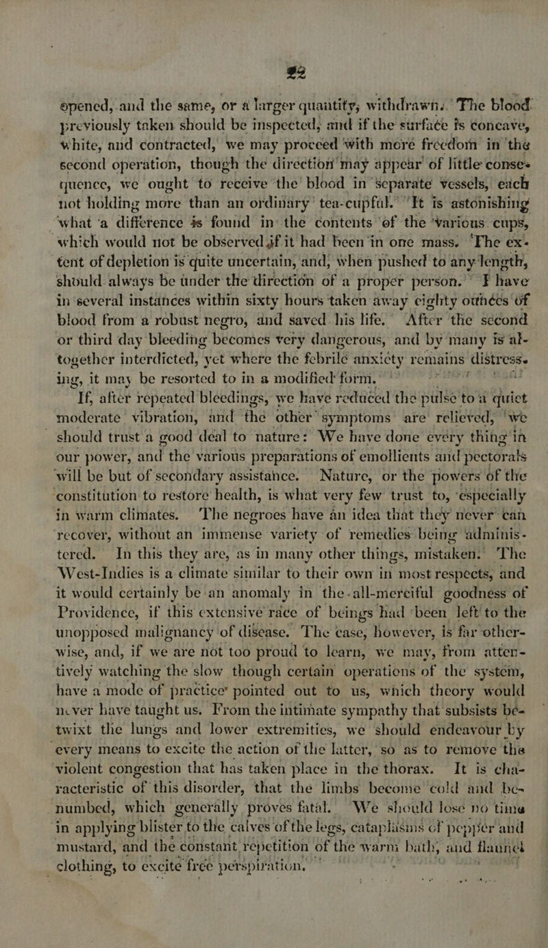 £2 epened, and the same, or 4 larger quantity, withdrawn.’ The blood. previously taken should be inispectedls and if the surfa¢e fs Concave, white, and contracted, we may proceed ‘with more freedom in 'the second operation, though the direction may appear of little conses quenee, we ought to receive the’ blood in Separate vessels, each not holding more than an ordinary: tea-cupful. “Ft is astonishing “what ‘a difference 4s found in’ the contents of the ‘various. cups, ‘which would not be observed jf it had heen ‘in ome mass. ‘The ex: tent of depletion is quite uncertain, and, when pushed to any: Jength, should always be under the direction of a proper person. ¥ Wave in ‘several instances within sixty hours ‘taken away eighty owhees of blood from a robust negro, and saved his life. After the second or third day bleeding becomes very dangerous, and by’ many is al- together interdicted, yet where the febrile anxicty remains distress. ing, it may be resorted to in a modified form. Nea te ahi me If, after repeated bleedings, we have reduced the wien toa Lg moderate vibration, and ‘the other’ symptoms are relieved, ‘we should trust a good deal to nature: We have done every thing'i in our power, pen the various preparations of emollients and pectorals will be but of secondary assistance. Nature, or the powers of the ‘constitution to restore health, is what very few trust to, ‘especially in warm climates. The negroes have an idea that they never’ can recover, without an immense variety of remedies being adminis- tered. In this they are, as in many other things, mistaken. The West-Indies is a climate similar to their own in most respects, and it would certainly bean anomaly in the-all-merciful goodness of Providence, if this extensive race of beings had been. left’ to the unopposed malignancy of disease. The case, however, is far other- wise, and, if we are not too proud to learn, we may, from atter- tively watching the slow though certain operations of the system, have a mode i; practice’ pointed out to us, which theory would never have taught us. From the intimate sympathy that subsists be- twixt the futigss and lower extremities, we should endeavour by “every means to excite the action of the latter, so as to remove the ‘violent congestion that has taken place in the thorax. It is cha- racteristic oe this disorder, that the limbs become cold and be- numbed, which generally proves fatal. We should lose no time in applying blister to the calves of the legs, cataphisins of pepyer and mustard, and the. constant repetition of the warm n bath, aud flannel clothing, to excite ‘free: perspiration, — ?
