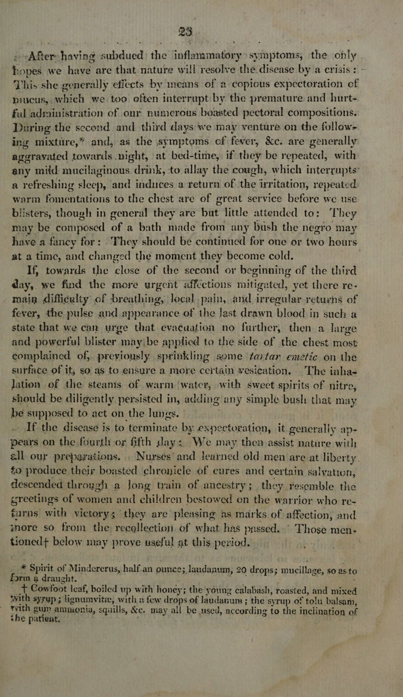 -rAfter-having subdued) the inflammatory symptoms, the only. hopes we have are that nature will resolve the discase by'a crisis: - This she generally effects by means of a copious expectoration of mucus, which we too often interrupt by the premature and hurt-. ful administration of onr numerous boasted pectoral compositions.: During the second and third days we may venture on the follow- ing mixture,* and, as the symptoms of fever, &amp;c. are generally ageravated towards .night, at bed-time,: if they be repeated, with any mild mucilaginous drink, to allay the cough, which interrupts’ a refreshing sleep, and induces a return of the irritation, repeated warm fomentations to the chest are of great service before we use blisters, though in general they are but little attended to: They may be composed of a bath made from any bush the negro may have a fancy for: They should be continued for one or two hours at a time, and changed the moment they become cold. ; If, towards the close of the second or beginning of the third day, we find the more urgent affections mitigated, yet there re- main difficulty of breathing, local pain, and irregular retuens of fever, the pulse and appearance of the last drawn blood in such a state that we can urge that evacaation no further, then a large and powerful blister maybe applied to the side of the chest most complained of, previously sprinkling some tartan emetic on the surface of it, so as to ensure a more ccitain vesication. The inha- lation of the steams of warm ‘watcr, with sweet spirits of nitre, should be diligently persisted in, adding any simple bush that may be supposed to act on the lungs. : If the disease is to terminate by. expectoration, it generally ap- pears on the fourth or fifth day: We may then assist nature with ell our preparations. . Nurses’ and learned old men are at liberty. to produce their boasted chronicle of cures and certain salvation, descended through a Jong train of ancestry ; they resemble the greetings of women and children bestowed on the warrior who re- turns with victory; ‘they are pleasing as marks of affection, and wore so from the: reegllection. of what has passed..° Those men- tioned+ below may prove useful at this period. wo fipen ' . * Spirit of Mindererus, half.an ounce; landanum, 20 drops; mucillage, so as to form a draught. i oe . : ieee __t Cowfoot leaf, boiled up with honey; the young calabash, roasted, and mixed with syrup ; lignumvite, with a few drops of laudanum ; the syrup of tolu balsam, rvith guy ammonia, squills, &amp;c. may all be used, according to the inclination of she patient. ) 3 Sade