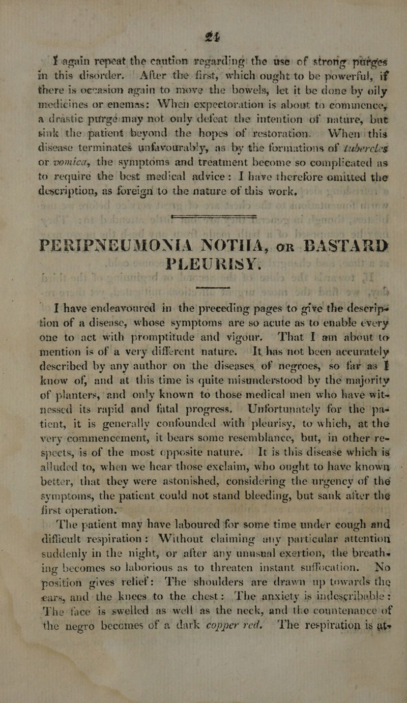 £4 ¥ again repeat the caution regarding: the use: of strong: ptitees in this disorder. | After the first, which ought to be powerful, if there is oecasion again to move the bowels, ‘let it be done by oily medicines or enemas: When expectoration is about to commence, a drastic purge:may not only defeat the intention of nature, but sink the patient beyond the hopes of restoration’ When’ this disease terminates unfavourably, as by the formations of ¢ebercles or vomica, the symptoms and treatment become so complicated as to require the best medical advice: I have therefore omitted the description, as foreign to the nature of this work,  FERIENEG MONE A NOTIIA, on B ASTARD “PLEU RISY.  * uM I have endeavoured in the preceding pages to give the deserips tion of a disease, whose symptoms are so acute as to enable every ohne to act with promptitude and vigour. That IT am about to mention is of a very different nature. It has not been aceurately described by any author on the diseases, of negroes, so far as } know of, and at this time is quite misunderstood by the majority of planters, and only known to those medical men who have wit- nessed its rapid and fatal progress. Untortunately for the pas tient, it is generally confounded with pleurisy, to which, at the very commencement, it bears some resemblance, but, in other re- speets, is of the most opposite nature. It is this disease which is alluded to, when we hear those exclaim, who ought to have known. - better, that they were astonished, considering the urgency of the symptoms, the patient could not stand bleeding, but sank after the first operation.” | The patient may have laboured for some time under cough and difficult respiration: Without claiming eny particular attention suddenly in the night, or after any unusual exertion, the breaths ing becomes so taba ious as to threaten instant suffocation. No position gives relief: The shoulders are drawn up towards the €ars, dg the knees to the chest: The anxiety is indescribable : The face is swelled as well as the neck, and the countenance of the negro becomes of a dark copper red. ‘The respiration is ate