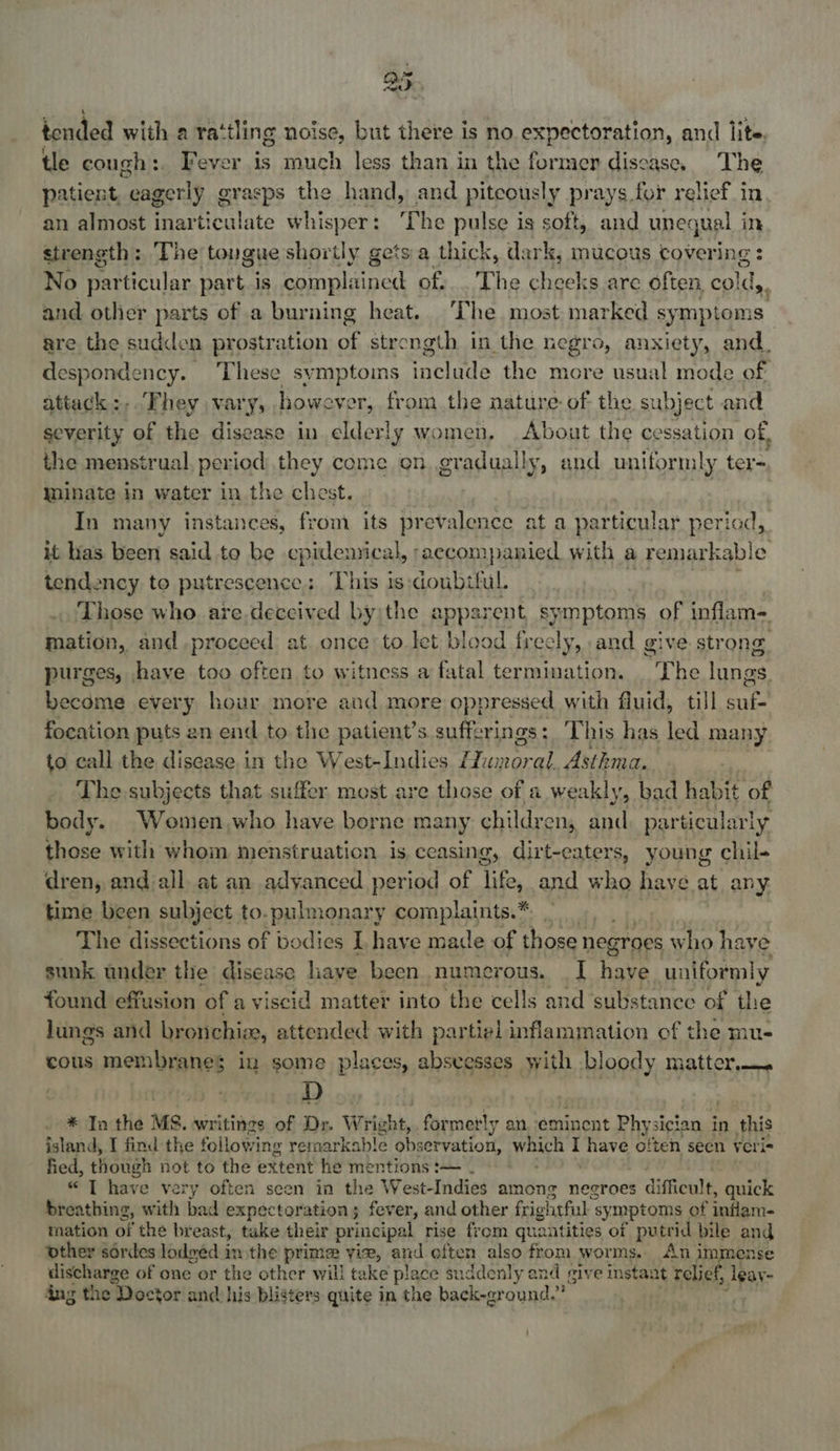 tended with a rattling noise, but there is no expectoration, and lite, tle cough:. Fever is much less than in the former disease. The patient, “eagerly grasps the hand, and pitcously prays for relief in an almost inarticulate whisper The pulse is soft, and unequal i in strength: ‘The tongue shortly gets a thick, dark, mucous covering : No particular part. is eaten pedt of. . The cheeks are often, colds, and other parts of a burning heat. The most marked sy mptoms are the sudden prostration « bs strength in the negro, anxiety, and. despondency. These symptoins waclads the more usual mode of attack :-. They vary, however, from the nature of the subject and severity of the disease in elderly women, About the cessation of, the menstrual per iod they come on gradually, and uniformly ters, inate in water in the chest. } In many instances, from its prevalence at a particular period, it has been said to be cpidemical, ‘accompanied with a remarkable tendency to putrescence; ‘This is doubiful. | Those who are.deccived by)the a apparent symptoms of inflam- mation, and proceed at once to let blood freely, and give strong purges, have too often to witness a fatal termination. ‘The lungs become every hour more and more oppressed with fluid, till ane focation puts an end to the patient’s sufferings: This has led many to call the disease in the West-Indies Hun ni Asthma. The subjects that suffer most are those of a weakly, bad habit of body. Women,who have borne many children, and: part ticularly those with whom menstruation is ceasing, dirt-eaters, young chil- dren, and all. at an adyanced period of life, and who have at any time been subject to. pulmonary complaints.* | The dissections of bodies IL have made of those negroes who hay sunk under the disease have been numerous. — I have meine found effusion of a viscid matter into the cells and substance of the lungs and bronchi, attended with partiel inflammation of the mu- cous membranes in some places, absvesses with bloody matter, D * In the MS. writings of Dr. Wright, formerly an eminent Physician in this island, I find the following remarkable observation, which I have often seen veris fied, though not to the extent he mentions :— “ T have very often seen in the West-Indies among negroes s difficult, quick breathing, with bad expectoration; fever, and other frightful : symptoms of inflame mation of the br east, take their principal rise from quantities of putrid bile and ‘other sordes lodgéd im the prime vie, and often also from worms. An immense dneueree of one or the other will take place suddenly and give insta: at relief, leay- ang the Doctor and his blisters quite in the back-ground.”