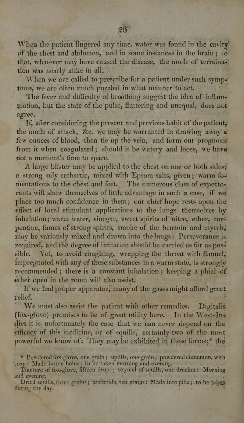 26° W hen the patient lingered any time, water was found in the cavity of the chest and abdomen, and in some instances in the brain; s that, whatever ma vy have caused the disease, the mode of termina tion was nearly alike in all. | When we are called ‘to prescribe for a patient under such symip~ toms, we are often much puzzled in what manner ‘to act. The fever and difficulty of broathing suggest the idea of inflam- mation, but the state of the pulse, futtering “and unequal, does not agreds ei Rhian Benya’ th + ISB ESGaa If, after considering the present and previous habit of the patient, the mode of attack, Se. we may be warranted in drawing away a few ounces of blood, ‘then tie up the vein, and form our prognosis from it when coagulated ; ; should it be watery and loose, we have riot a moment’s time to spare. A large blister may be applied to the chest on one or both sides; a strong oily cathartic, mixed with Epsom salts, given; warm fo- mentations to the chest and feet. ‘The numerous class of expecto- rants will show themselves of little advants age in such a case, if we place too much confidence in them; our shiek hope rests upon the effect of local stimulant applications to the lungs themselves by inhalation; warm water, vinegar, sweet spirits of nitre, ether, tur- pentine, fumes of strong spirits, smoke of the benzoin and myrrh, may be’ var iously Hild and drawn into the lungs: Perseverance is required, and the degre e of irritation should be carried as far as pos sible. OF Bt) to. avord coughing, wrapping the throat with flanuel, impregnated with any of these substances in a warm state, is strongly recommended ; there is a constant inhalation ; keeping a phialn Gf ether open in the room will also assist. | If we had proper apparatus, eg of the gases might aye g great relief. ) r We must also assist the pationt with other remedies. Digitalis (fox-glove)-promises to be of great utility here. In the W esteling dies it is unfortunately the case that we can never depend on the efficacy, of this. medicine, or of squills, certainly two of the most powerful we know of: ‘They may be exhibited in these forms;* the * Powdercd fox-glove, one grain ; sits oné grain; powdered cinnamon, with ‘soap: Made into a “bolus ; to be taken morning and evening.’ : Tincture of aneeiia fifteen n drops ; bib ige of squills, one drachm: Morning and evening. Dried squills, three grains; asafetida, ten eraigs: ; Made inte Sige ; ta be taken org the day.