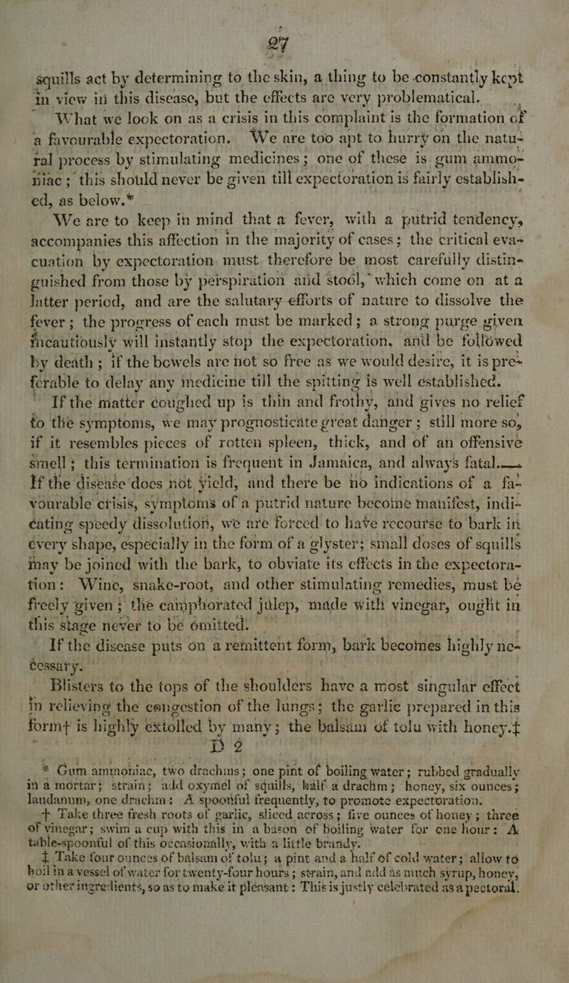 oy quills act by determining to the skin, a thing to his constantly kept In view ini this disease, but the effects are very problematical. What we look on as a crisis in this complaint i is the formation of a favourable expectoration. We are too apt to hurr ‘vy on the natu- i process by stimulating medicines ; one of these is. gum ammo- niac; this should never be given till expectoration is fair ty establish- ed, as below.” We are to keep in mind that a fever, with a putrid tendency, accompanies this affection in the majority of cases; the critical eva- cuation by expectoration, must therefore be most carefully distin- guished from those by perspiration and stool,” which come on at a latter period, and are the salutary efforts of nature to dissolve the fever ; ; the progress of each must be marked; a strong purge given Tncautiously will instantly stop the expectoration, and be followed by death ; if the bewels are not so free as we would desire, it is pre= ferable to delay any inedicine till the spitting is well established. If the matter coughed up fs thin and fr othy, and gives no relief fo the symptoms, we may prognosticate great danger ; ” still MOre SO, if it resembles pieces of rotten spleen, thick, la? of an offensive smell + this termination is frequent in Jamaica, and always fatal... if the disease ‘does not yield, and there be no indications of a fa- vour able crisis, symptoms of a putrid nature becoine manifest, indi- cating speedy dissolution, we are forced to have recourse to bark j in every r yas: especially i in the form of a elyster; small doses of squil!s inay be joined with the bark, to obviate its effects in the expectora- tion: Wine, snake-root, and other stimulating remedies, must be freely g given; the can uphorated julep, made with vinegar, ought in this stage Hever to be omitted. sie If the disease puts on aremittent form, bark becomes highly ne- Cessary. | Blisters to the tops of the shoulders have a most singular effect in relieving the congestion of the lungs; the garlic aa ip in this formt i is highty Ettolted | by many; the alsin of tolu with honey. I 2 * Gum ammoniac, two dtachins' one pint of boiling water; rubbed gradually i a mortar} strain; add oxymel of sduills, half a drachm ; honey, six ounces ; laundanum, one drachin: A spoonful frequently, to promote expectoration. +, Take three fresh roots of garlic, sliced across; five ounces of honey; three of vinegar; swim a cup with this in a basen of boiling water for one hour: > A table-spoonful of this occasionally, with a little bri indy. i Take four ounces of balsam of tolu; a pint and a half of cold water; allow té boil ina vessel of water for twenty-four hours ; strain, and add as much syrup, honey, or other ingredients, so as to make it pleasant: This is a celebrated a3 a pector: