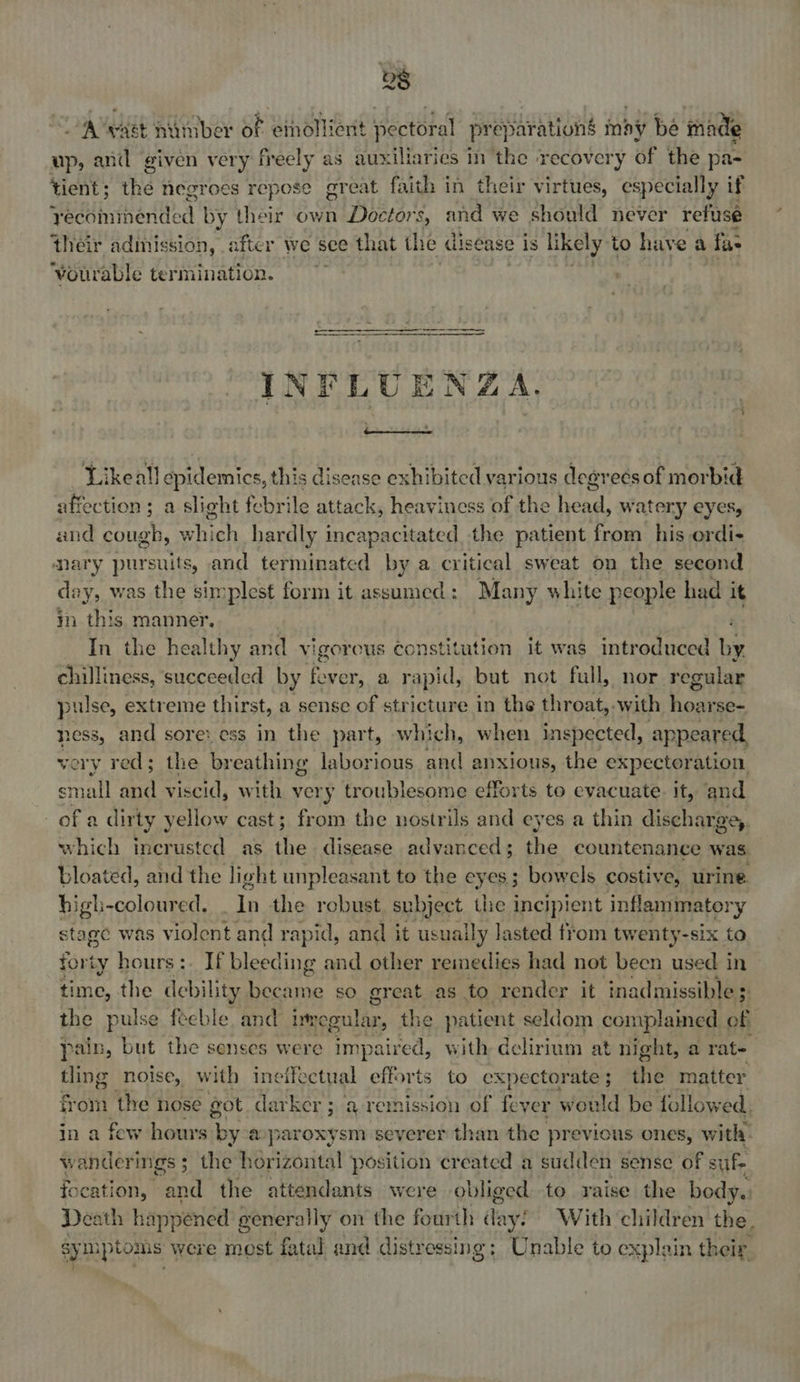 “A Wast niiniber of eihollient nectoral pr ep jhrations may be inade up, and given very freely as auxiliaries m the ‘recovery of the pa- tient; the negroes repese great faith in their virtues, especially if qhdsintharded by their own Doctors, and we should never refuse their admission, after we see that the disease i is likely to have a fae ‘vourable termination.  INFLUENZA, Likeall epidemics, this disease exhibited various dearees of morbid affection; a slight febrile attack, heaviness of the head, watery eyes, and cough, which hardly incapacitated the patient from his ordi- nary pursuits, and terminated by a critical sweat on the second nites was the simplest form it assumed: Many white people had it in this manner. ' In the healthy and vigorous constitution it was introduced by chilliness, succeeded by fe ver, a rapid, but not full, nor regular pulse, extreme thirst, a sense of stricture in the throat, -with hoarse- hess, and sore: ess in the part, which, when inspected, appeared. very red; the breathing laborious and anxious, the expectoration small and viscid, with very troublesome efforts to evacuate. it, and of a dirty yellow cast; from the nostrils and eyes a thin discharge). which incrusted as the disease advanced; the countenance was bloated, and the light unpleasant to the eyes; bowels costive, urine high-coloured, i the robust, subject the incipient inflammatory stage was violent and rapid, and it usuaily lasted from twenty-six to forty hours: If bleeding and other remedies had not been used in time, the debility eft so great as to render it inadmissible ; the pulse feeble and inmegular, the patient seldom complained of pain, but the senses were aaBee with delirium at night, a rate ? tling noise, with ineffectual efforts to expectorate ; the matter from the nose got darker ; q remission of fever would be followe ed. in a few hours vi a paroxysm severer than the previous ones, with. wanderings ; ; the horizontal position ‘created a sudden sense of sufe fo cation, and the attendants were obliged to raise the body. | Death happened generally on the fourth lay! With ‘children the. sy mptoms were most fatal and distressing: Unable to explain their