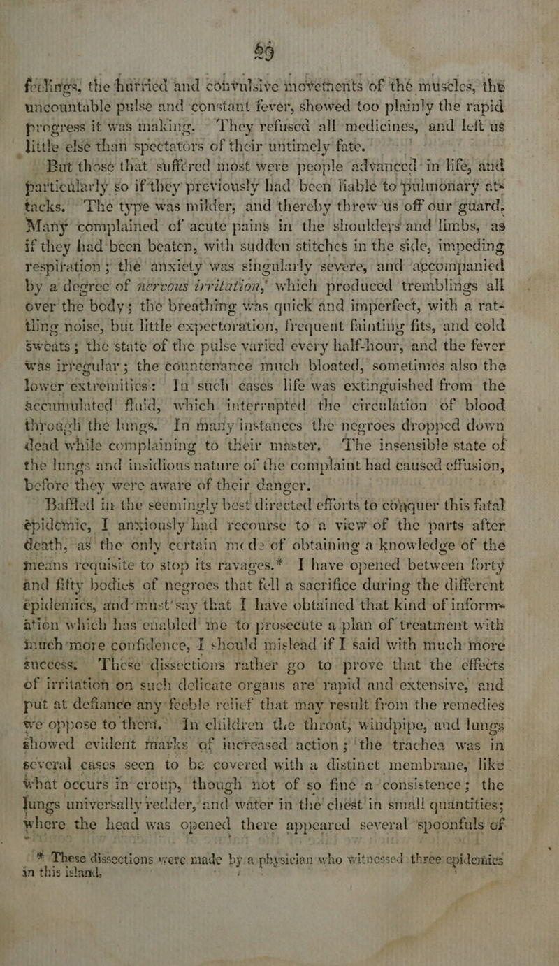 feelings, the hurried and convulsive movements of ‘thé muscles, the uncountable pulse and ‘constant fever, showed too plainly the rapid progress it was making. - They refused all medicines, and left ug little elsé than spectators of their untimely fate. Bat those that suffered most were people advanced’ in life, and particular ly go if they previously had’ been Jiable to pulmonary ats tacks. Thé type was milder, and thereby threw ts off our toni Many complained of acute pains in the shouldeys and limbs, as if they had been beaten, with sudden stitches in the side, ‘aipeaing respit ation ; the anxiety was singularly severe, and ‘accompanied by a degree of nervous irritation, which produced tremblings alk over the bodys the breathing was quick and imperfect, with a rat- tling noise, but little expectoration, frequent faintiny fits, and cold Sweats ; the state of the pulse varied every half-hour, and the fever was irregular; the countenance much bloated, sometimes also the lower extremities: In such cases life was extinguished from the accumulated’ fluid) which interrupted the circulation of blood throagh the lungs. In many instances the negroes dropped down atone withe coin plaining to their master, ‘The insensible state of the lungs and insidious nature of the complaint had caused effusion, before they were aware of their dancer. Baffled in the seemingly best directed efforts to colyquer this fatal epidemic, I anxiously oe id recourse to a view of the parts after death, ‘ay the only certain mcde i obtaining a knowledge of the means requisite to stop its ravages.* I have Spee between forty and fitty bodics af negroes that fal a sacrifice during the different épidemics, and-must’say that I have obtained that kind of inform ation which has enabled me to prosecute a plan of treatment with inuch more confidence, Z should mislead if I said with much more snecess, These dissections rather go to prove that the effeets of irritation on such delicate organs are rapid and extensive, and put at defiance any feeble relief, “that may result from the remedies we oppose to theni.’ In children the throat, windpipe, and lungs showed evident matks of increased action ; ‘the trachea was in several cases seen to be covered with a distinct membrane, like what occurs in croup, though not of so fine a: consistence; the ungs universally redder, Lin water in the chest'in small quantities; where the head was op ened there eppaared several | eine is of a { 4 ® These dissections were made by yn ophysici ian who tesintlaed three epidemics in | this is lanl,