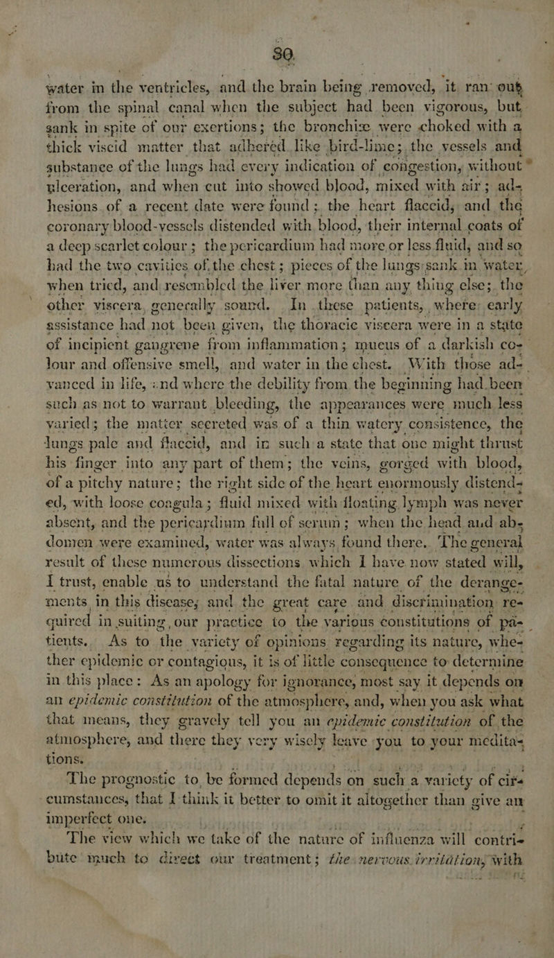 water in the ventricles, and the brain being removed, ‘it ran: out from the spinal canal when the subject cubad been vigorous, but. sank in spite of our exertions; the bronchi. were choked with a thick viscid matter that silanihy like bird-1 lime; the vessels and substance of the lungs had every indication of congestion, w ithout * ulcer ation, and a We cut into showed blood, mire with air; ad- hesions. of a recent date were found ; the heart flaccid, ancl ‘the coronary blood- vessels distended with blood, their internal coats of a deep scar let colour; the pericardium had more or less fluid, and so had the two cavities of the chest; pieces of the lungs: sank in Wwater, when tried, and. resem bled the liver more than any thing else; the other viscera, generally sound. In . these patients, where: ear ly assistance had not been given, the thoracic viseera were in a state of NGneBL gangrene fr om inflammation; mueus of a darkish co- Jour and offensive smell, and water in the ches With those ad-_ vanced in life, ind where the debili lity from the pe ae had. been such as not to warrant bleeding, the appearances were pach less yaried; the maticr seereted was of a thin watery consistence, the Jungs pale and flace cid, and in sucha state that one might thrust his finger into any part of them; the veins, gor ged Bri blood, of a pitchy nature; the right side OF the heart enormously distend- ed, with loose coagula ; fluid mixed with floating ly mph was never absent, and the i Nepean ap full of serum; when the head aud. ab- donren were examined, water was always ae there, T he general result of these numerous dissections W hich 1 have now stated will, { trust, enable us to understand the fatal nature of the derange- ments. in this disease, and the great care and discrimination, re- guired in suiting our pra rctiee to the various constitutions of pa- : tients. As to ‘the variety of opinions regarding its nature, whe- ther epidemic or contagious, it is of little consequence to determine in this place: As an apology for ignorance, most say it depends on an epidemic constitution of the atmosphere, and, when you ask what that means, they gravely tell you an epidemic constitution of the atmosphere, and there they very wisely leave you to your nedita= tions. The prpemosic to, be formed depends on such a yar icty of cits cumstances, that I think it better to omit it altogether than give ean imperfect one. é The view which we take of the nature of influenza tat contri bute much to direct cur treatment; the nervous irritation, with