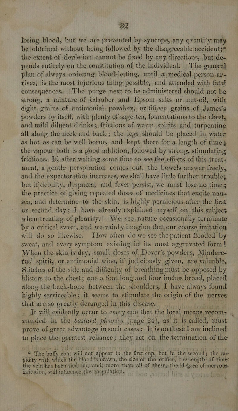 losing blood, bn€ we are prevented by syncope, any qvantity may be obtained, without being followed by the disagreeable accident ;* the extent of depletion cannot be fixed by any, directions, butide- pends entirely on the, constitution of the individual; . The general plan of always, ordering) blood-letting, until a iniplteal person ar- tives, is the most injurious thing possible, and attended with fatal consequences. |The purge next to, be administered should not be strong, a mixture of Glauber and Epsom, salts or nut-oil, with igo crains of antintonial, powders, or fifteen grains. of, James’s powders by itself, with plenty of sage-tea, fomentations to the chest, and mild diluent drinks; frietions of warm spirits and turpentine all along the neck and back; the legs shouid be placed in water as hot as can be well borne, and how there for’a. length of time 3 the vapour bath is a good addition, followed by strong stimulating frictions., Ty afteri waiting some time to see the efiveta. iv this. treat- yient, a gentle perspire ion conics. out, the bowels s answer freely, and the expectoration Increases, we » shall have little fur ther. trouble; but if debility, di spice, and fever persist, we must lose no, time; the practice of giving repeated doses of medicines that excite naus sea, and determine to the skin, is highly pernicious, after the first er second. day); Ihave already explained myself on. this subject when treating of pleurisy. We see, pature occasionally terminate by a criti¢sl Tent, el we yainly imagine that, our coarse imitation ‘ will do so likewise. Jlow often do we see the patient flooded by sweat, and every sympton? existing’ im its most aggravated form t When the.skin is dry,, small loses of Dover's powder Sy Mindere- tus’. spirit, or, antimonial wine, if judi ciously ¢ given, are, valuable, Stitches of, the side.and, dificulty of breathing must be Op} posed by blisters to the chest; one a feot long and four inches broad, placed along the back-bone between the out ders, I have Sie found highly serviceable; it seems to stimulate the origin of bi nerves that are so greatly deranged in this discase. | gt . sIt will evidently occur to every ene that the local means, recom- mended in the bastard ple urisy (page 24), as it is called, must prove of great advantage in such cases: It ison these lam inclined to place thei greatest nalinepet they act on the termination of the i # The nity coat will ‘not. “appear in. the first cup, but. m the PAGS TERY pidity with which the blood is drawn, the size of the orifice, the length’ of time: the vein has been tied). up,’ and) more ‘than alb of = ane: phe: idebvee of mervous Uritation, will influence the coagulation.