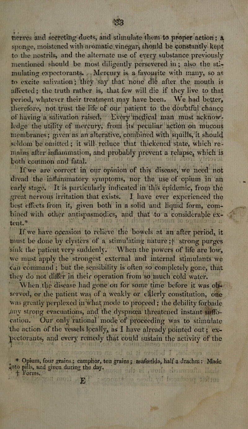$3 nerves aid secreting ducts, and stimulate then to proper action; &amp; sponge, moistened with arematic vinégar, shonld be constantly. kept to the nostrils, and the’alternate use ‘of every substance previously mentioned should be most diligently persevered in ; also the sti- mulating expectorants. -. Mercury is. a fayouyite with many, so as to excite salivation; they ‘say that none dié after the mouth is affected; the truth rather is, that few will die if they live to that period, whatever their treatment may have been. We had better, therefore, not trust the life of our patient to the doubtful chance of having'a salivation raised” “Ever ‘medical’ man must’ ackHow- ledge the utility of mercury, from its’ peculiar’ ‘action on mucous SidinBy anes; given’ as ar alterative, combined with: Squills, i it should scldom’ be omitted ; it will’ reduce that thickened state, which re- mains after inflammation, and probably prevent a aa ote ah eee is both common and fatal. ‘If'we are’ correct’ in’ our opinion “of this disease, we Hee! not dread the. inflammatory symptomis, ‘nor the use of ‘opium in ‘an early stage. It is particularly indicated in’ this epidemic, from the great nervous irritation that exists. I have ever experienced the best effects from it, given both in‘a solid and liquid form, ‘com- tent.* If we have ogeasion to relieve” the Bowels at ‘an after per iod, it must be done by clysters of a stimulating nature ;+ strong g purges sink the patient very suddenly. “When the powers of life are low, can command ; ‘but the sensibility i is often so’ ‘completely gone, that they do not différ'in their operation from’ ‘SO. much’ cold water. any strong evacuations, and the dyspnoea threatened instant su cation. Our only’ rational mode ‘of procéeding was to stimulate the action of the vessels locally, as I have already pointed out; ex- pectorants, and ae coe that could sustain the activity of the 3  _ * Opium, four grains; camplior,; te ten grains ; rf ‘hes gasagh: Half a deachm ‘Mbde into rk ills, and given, during the day. We #eP orms, oe ;