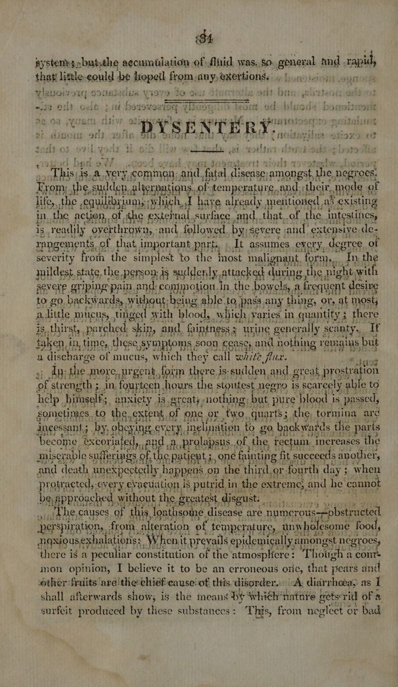 BA systems» ~but:the aecuimidation. of: Aluid was, 50: general and sap _ that little sould be hopeil from, si esbworitat caper |  : ° 7 ore 4 ry fa? rare ee o-? q eh FOr- i Jag isiedue \ 4979) 20 9ai) Oo . ide <8 tyis em iitic J r ce ‘Tha seer wy nears 4 mT Lf, : ' » ee lm > cre. byeartateoodece liar ad2 borer bed Tae Of} Veil ¢ iif weer evary ede Litt } SFSDETOIS File 4¢ 02 J wire rldiv ene bts ei - Ae . t - “=< vr’ rr ¢ t GBIgeig 8K G ; ati bY SE wri er fad idols tor} +: fs Na a. Pica a5 ye ts UG : : {, oF ee ee a fits 2.244 cies Su vb, ¥ Pte +4 ee a ¥ gts 4 fare § to bau  ad oa 7 : meal 2’ ih his). is. A a common and, fatal yin amongst the. negre OCs: Trom; the.s sudden, a HeUpaStaN of “temperature, ‘and their, omode | of life, the equilibyium,: cy hich, i have already aneiitioried . as existing m the ‘action,,of, ithe | exter nal, surface cand, that, of the Intestines, is ‘readily overthrow 0},: andl followed. by: severe and extensive de- apagenrnts of that important ppl it asstimes every... degree of R5Aan” a everity from the simplest to the most malignant, form... “In the suildes: state, the Person, js suddenly Attacked dunng, the 3 night. with severe, ariping: ‘pain; and: ‘conjmotion in the bowel! ols. A. frequent desire to £0. backy, ARES with ant belne, able. to apa any} thing, or, iA most; fia we ° is e thitat ie “shit 3 and, faintness s uw rine pounenin aie Tt tal en, dn, time, these, sy mptoms, soon ‘cease, ‘and nothing oP but OPED. 2 a dischar ge of mucus, which they call white flur: 4 {i072 $3 dy the OES mt art pan aie is- Shildon ANE Bical prosts +o help. ‘itugels, ans sicty 4g ; ereaty, nothing. but j pure tant is passed, sometimes. to the,, Sh tent, of ORG Tie two quarts; the, tormina ard dngessant.; by, obcyi 1B every, inelination | to go backwards, the parts ‘become excoriafed,. ea Aoprolapsus. of, the, rectum, increases the paisey rable sugerings of, the patient 5 one fainting f fit succeeds another, and “death unexpectedly, happens on the third, or. fourth day ; when protr racteds: every evacuation, is putrid i in the extreme, and he cannot Dagpencested, without the. g reatest., isgust. ality | the, causes of this, louie disease are Tears Ne ae perspiration, . from. alters ration © temperature, 1 un vholesome: food, Ngxious exhalations: “Wheni it, preyails epidemically a amongst négr OCs, there is a peculiar constitution. of the ‘atmospliere : Thotehs a cont= inon opinion, I believe it to be an erroneous oriec, that pears and other fruits are'thechief cause! of this disorder. A. diarrhea, aS I shall afterwards show; is the means Be whith natite nets: rid of a surfeit produced by these substances : This, from nealect ¢ or bad “y