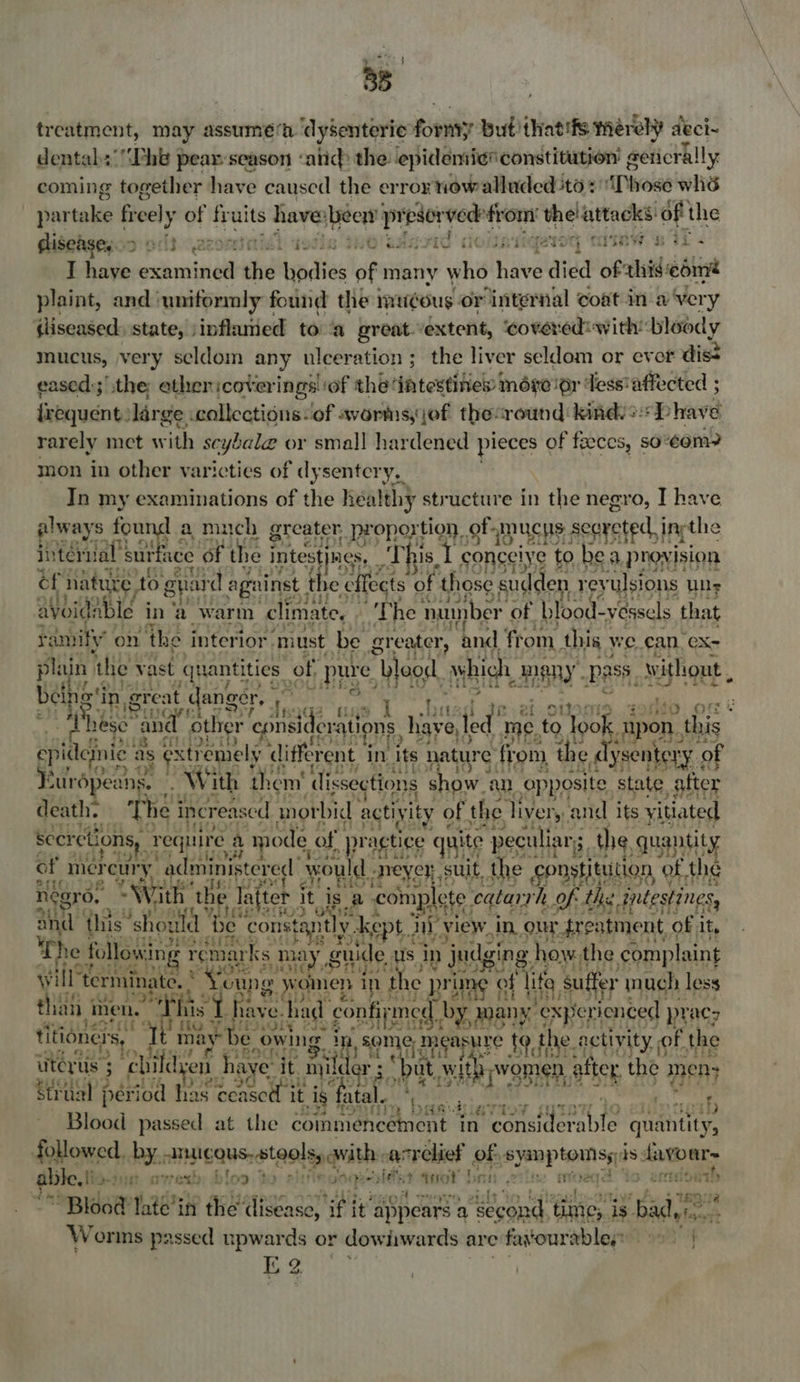 dust. 38 treatment, may assumé‘h dysenteric fornty but that'fs merely deci- dentabs'‘“Phb pear season «and the epidemie® constitution’ eeticrally coming together have caused the erroy newalluded ‘to + iDhose whé partake freely of ie wits ers ‘beew presors ver from: hsb attacks of the gisebgegod of} 22008 is no aaa jiqaroq ‘mitaw.‘e WT < I have examined we an dies of many whi Hive died of this edme plaint, and’ ‘uniformly { found the imu¢ous or ‘internal coat in a Very (liseased: state, jinflamed to ‘a great. extent, ‘covered: withbloody mucus, very seldom any ulceration ; the liver seldom or evor dist eased:;’,the ether :cotverings| ‘of the: ‘ihtestines more or ‘Tess: affected ; frequent: large collections of avorms,jef theround kindy: P have rarely met with scyale or smal] hardened pieces of fzeces, so® om? mon in other varicties of dysentery, In my examinations of the health} structure in the negro, I have ee ote a much greater, i tion. ee mucHs eee >) We deb ihy’ on the intenor ‘must 1 rear ‘and from pests we. can, CX- plain ‘the vast quantities of, pure ees which meny. pass, without , bei otin, great t danger, LE tas i ae Ea ieee MES cule. &amp; Phese's ‘and. other cpnsic levntions, Have, ted me, to look upon. this epideinie as gstremely different in its nature | from the e dysentery 0 ry of Kurapeans. Wi ith them’ dissections show. an opposite. state after death. The i increas sed morbid activity of the livery. and its yitiated ee { Seerctions,. require a mode of pr actice quite peculiar, the, quantity of mer way administered would meyer suit, the. constitution of. the Pal a nesro, With ‘the lafter it, isa a complete. eqtarrh, of. the intestines, and this ‘howl be constant] y. ke opt 2 My view. in_our freatment, of it. . he following r emar ks. may 7 guide us in judging how, the complaint Gig FAD ts 4 will” terminate. | oung pe i 1 \ the J prim > of “life, suffer much less rs 9 # #4 } J Li Oj} th than hen.” this if he 1AVe. had confirmed, by, may Renee p pracy WatfvOly eles titioner Ss “Tem may be owing. in, Some, Measyire tothe : activity, of the HS teas | iitérus | 5 ‘ebifdyen haye it nyilc Ider ;' Dut wit women. after. the mens Strual period has ceascll it ig. ig fatal. ar ot Bb Blood passed at the commencement | in consider mite Puan followed, by. omuicaus, stools, awith. -acrelief of, syeap toss is davour~ a fe fid-diyat rey blog te pigils 30 (Fe eles Y tnot rns ¢ 2 fMOet Page Blood tt in the disease, ie it” appears a a “second, time, is. bade” Worms passed upwards or dow awards are fayourabless oo | iE 2 ‘