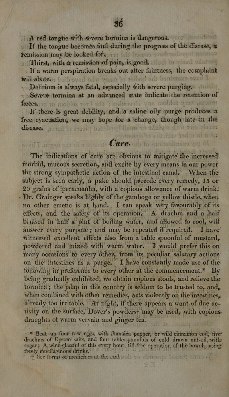 A réd tongtie- with severe tottnina is dangerous. Lieve! If the tongue beedmés foul: during the eee of the disease, @ temission | may ibe looked. for: _ Thirst, with @ remission of pain, is! sell: to viseil 22 | . Ifa warm perp’ breaks out after mt Partin the ‘complaiat Willabatesy ba'5 ove oat ihod ‘ Delirium is always fatal, deine y with severe pargidies Severe tormina at an sere state renter the? retention of Sxibes, | obi If there.is g great debilit bys sind ia’ sail oily purge pron a 43 disease. Cure. The indications of cure et “obvious to’ mitigate the eat morbid, mucous secretion, and excite by every means in our power the strong sympathetic” action of the intestinal canal.’ . When the subject i is scen early, a puke should peeecde every remedy, 15 or a no other emetic is at, hand. I ean speak very favourably. of its effects, and the safety of its operation, A. drachm and .a shelf bruised in’ half a pint of Boiling water, and allowed to cool, will answer every purpose ; and may be repeated if required, I have’ tvitnessed excellent effects also from a table-spoonful. of mustard, powdered and inixed with wamn. water. EF would prefer this on many oceasions ‘to “every other, from’ its peculiar ‘salutary actions on tlie’ intestines aS 2 purge. re have constantly made use of the following in preference to every ‘other at the commencemsnt.* By being gradually exhibited, we obtain copious stools, and relieve the tormina} the jalap in this country is seldom to be trusted toy and,. when combined with. other remedies, acts violently on the'ii intestines, already too irritable. At night, if there appears a want. of due ae- tivity on the surface, Dover's powders} ” may De used, with copious: draughts of warm vervain and ginger tea. | * Beat up: four raw -ege3, with Jainaica ‘pepper, or wild ‘cinnamon cod; five’ deachine of Epsom’ salts, and four table-spoontuls of cold drawn nut-cil, with: sugar; A. wino-glassful of this every, hour, ull free operation of the bow els). msing? freely: ‘mucilaginous drinks. ti See forms of medicines:at the emd../0! 24