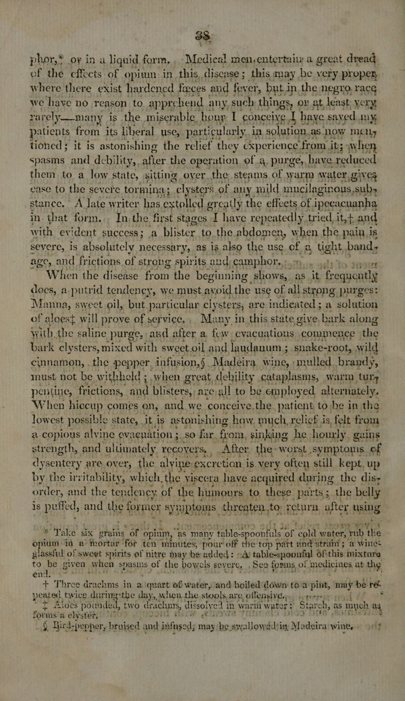 3S phor,* or ina liguid form, , -Medieal men, entertaiy a great dread of the effects of opium in this, disease; this may be very propey where there exist hardened faeces and fever, but i in, the: negro, race we have no reason to apprehend any, such things, 0 oy at, least; very, rarely —many is the misery; able. hour, I conceive ahd have saved IY, paticnts from its liberal use, par ticularly in solution. as. now MCN, tioned ; it is astonishing the relief they cxperience fr om. its 3 when spasms and debility, afier the operation ofa. purge, have reduced them to a low state, sitting over the; steams of warm water, Nn es ease to the severe tor mings : cly sters. of any mild mucilaginous, subs stance. A late writer has extolled ercatly the effects. of. ipecacuanha in that form... In,the first stages I haye repeatedly, tried, it,t and with evident success; a blister to. the abdomen, when the pain Js severe, 1s absolutely necessary, as 18. also the use of a a, tight, band, age, and frictions of str ong spirits and) camphor. eer evened ~~ When the disease from the beginni ing shows, as it frequently does, a putrid tendeney, we must avoid the use of all strong purges: Ma imna, sweet oil, but. particular c cly ster, are indieated ; a solution of aloest will prove of service,, Many in. this state give. bark along with the saline purge, and after a. few evacuations “commence the bark clysters, mixed with sweet.oil and laudanum ; s snake-root, wild cinnamon, . the pepper, infusion, §. Madeira wine, mulled. brandy, must not be. withheld ; when. great, debility cataplasms, warm tury pentine, frictions, and blisters, are, all to be employed alternately. When hiccup comes on, and we ‘conceive. the. patient to he in the lowest possible © state, . it, is astonishing haw. much, relief is, felt fr om a copious alvine evacuation ; : $0 far. fron, sinking | he hourly. gains strength, and ultimately. recovers, , After the: worst .symptonis. of dysentery are over, the alyine: exer ction is. very often still kept. up by the irritability, which, the ¥. iscera have acquired | during the dis; order, and the tendency. of the humours to, these parts ; the belly is pared, and the f former Rea threaten, to return after using % aie aera * ‘Take six orains sar opium, ‘as “many gps te Be of eld. water, rub th ie opium in a mortar for ten mmutes, pour off the top part and strait ; a wine: glassful of sweet spirits ef nitre may he added: A) table-s spoonful oF this mixture to be given when spasm, of the bowels severe, See fornis of SMITA ab thy en d. + Three drachms in a quart of water, and boiled dowr toa pint, may be re pented. twice during:the day, axhen the stools. are, offensive., pterpye “tT Aloes pounded, two drac hms, dissoly ed | in war water: Starch, as myeh ag forms: a elyster, ’ ettth Beek (500) 4 ic, as Dir d:pepher, peated and iingod may lesaipetiaeliit rT Mudiirs wints = 90 -