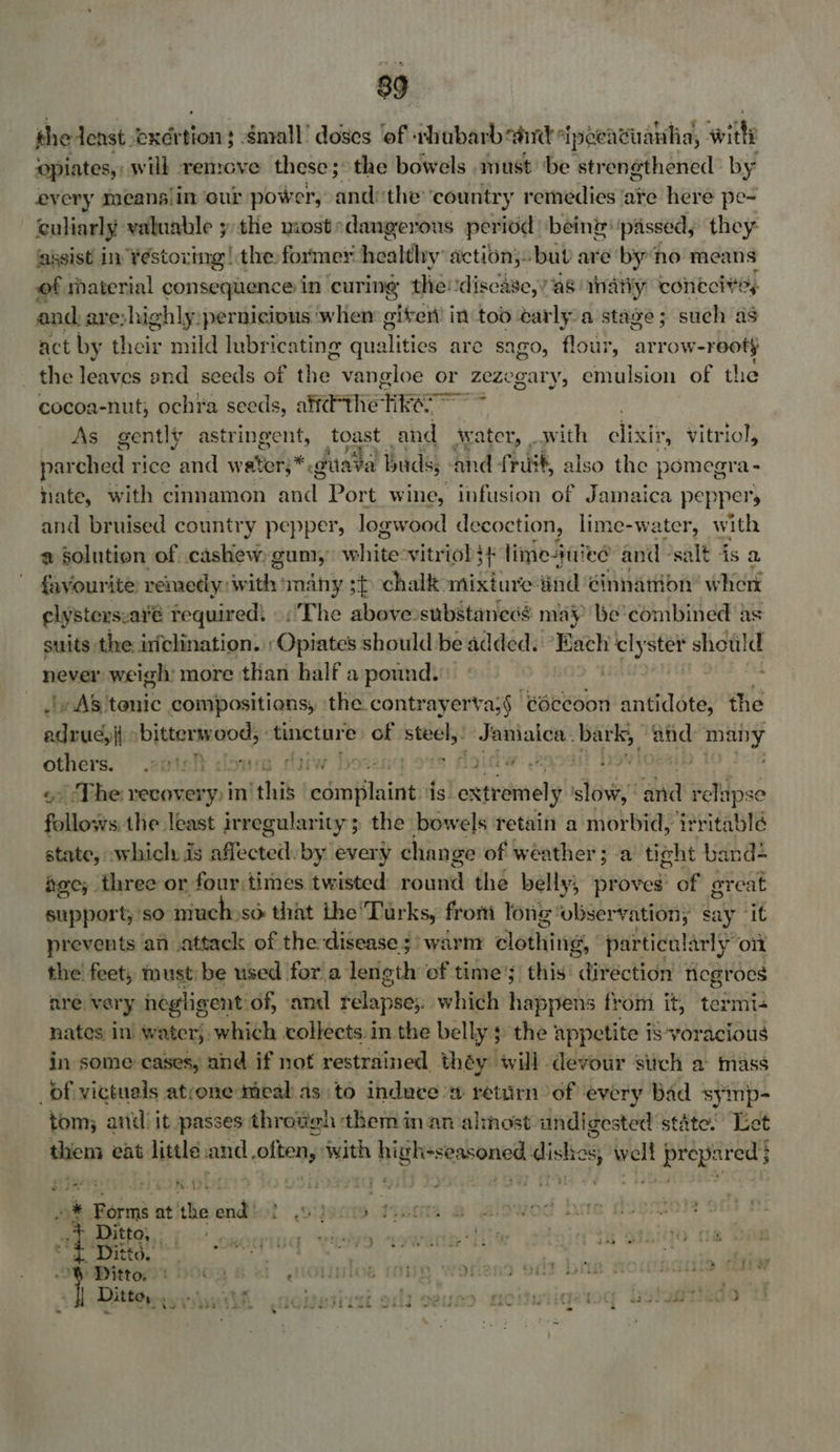 thedenst. exer pies niall’ doses of thabarb ait ipeei avuanhia, witli ‘opiates, will remove these; the bowels . must ‘be strengthened by every meanslin our power, andthe ‘country remedies ‘ate here pe- culiarly valuable y the mostedangerous period being passed, they assist in ¥éstoxing | the former healthy action; bub are by ‘no means of rhaterial COM ASHES in curing the: disease,’ as. inatiy contcivys and. are:highly,pernicious ‘whem giter in too carlya stage ; such as act by their mild lubricating ih tities are sago, flour, arrow- reoty the leaves end seeds of hee vangloe or zezegary, emulsion of the cocoa-nut, ochra seeds, aifdthe RE bie As gently astringent, toast and jwater, _ with clixir, vitriol, parched rice and water,* * duava t buds; and fruit, also the pomegra - hate, with cinnamon uae Port wine, infusion of Jamaica peppers and bruised country pepper, logwood decoction, lime-water, with a Solution of. cashew, gum, vehiee: vitriol t lime-jui ie@ and vsalt is a favourite: remetly: with many 3¢ chalk mixture: ind ¢innation’ wher clysterszare required: The above substanecs may be’ combined as suits the: inclination. Opiates should be added. Each clyster *shotild never weigh more than half a pound. 7 AS 'tenic compositions, ‘the. contrayerva;§ éccoon antidote, the adrugy i ib jttere ood, ‘tincture of ee ~Jamiaica: bark; ane Seap rnin etch down darw be FURL: gf me See / The recover -y) in “this edroffinint: is. sLeasiaates slew and itu follows the least irregularity; the bowels retain a morbid, ‘Yrritablé state, which is nffecteth by every chan, ge of weather; a tight band? dee, three or four times twisted pointed the belly; proves’ of great support; so muchoso that the’Tarks, from long: observation; | say it prevents an attack of the disease 3! warnr clothes, particularly on the feet, must: be used for a length of time; this’ direction negroes are vary negligent of, ‘anal relapse;. which happens from it, termi+ nates in water, which collects in the belly 5 the appetite is voracious in some cases, and if not restrained théy will devour such a mass _df victuals atrone meal as.to induces return of every Bad symp- tom; and it passes throvgh them in an almost undigested state. Let then eat little ate often, with uign -seasoned dishes, well prepared } sidan, JG K.OUe SIDS TT 8 } ea rf * Forms at. theendict »ijecm 74 Ditto, ee A diets . 3 os ebege t amners Saat, ptt : - Tt Ditto. O93 &amp; GOH HiOs MY y > OiltF Doe ft DSLID Cot i 2 - ‘ : 7 : - 4 : : - | Ditto, . Vypain SOL B31 iT 3 DEUED fic ba 84 £J% 64 4s oe %. sa ewkh wt ue