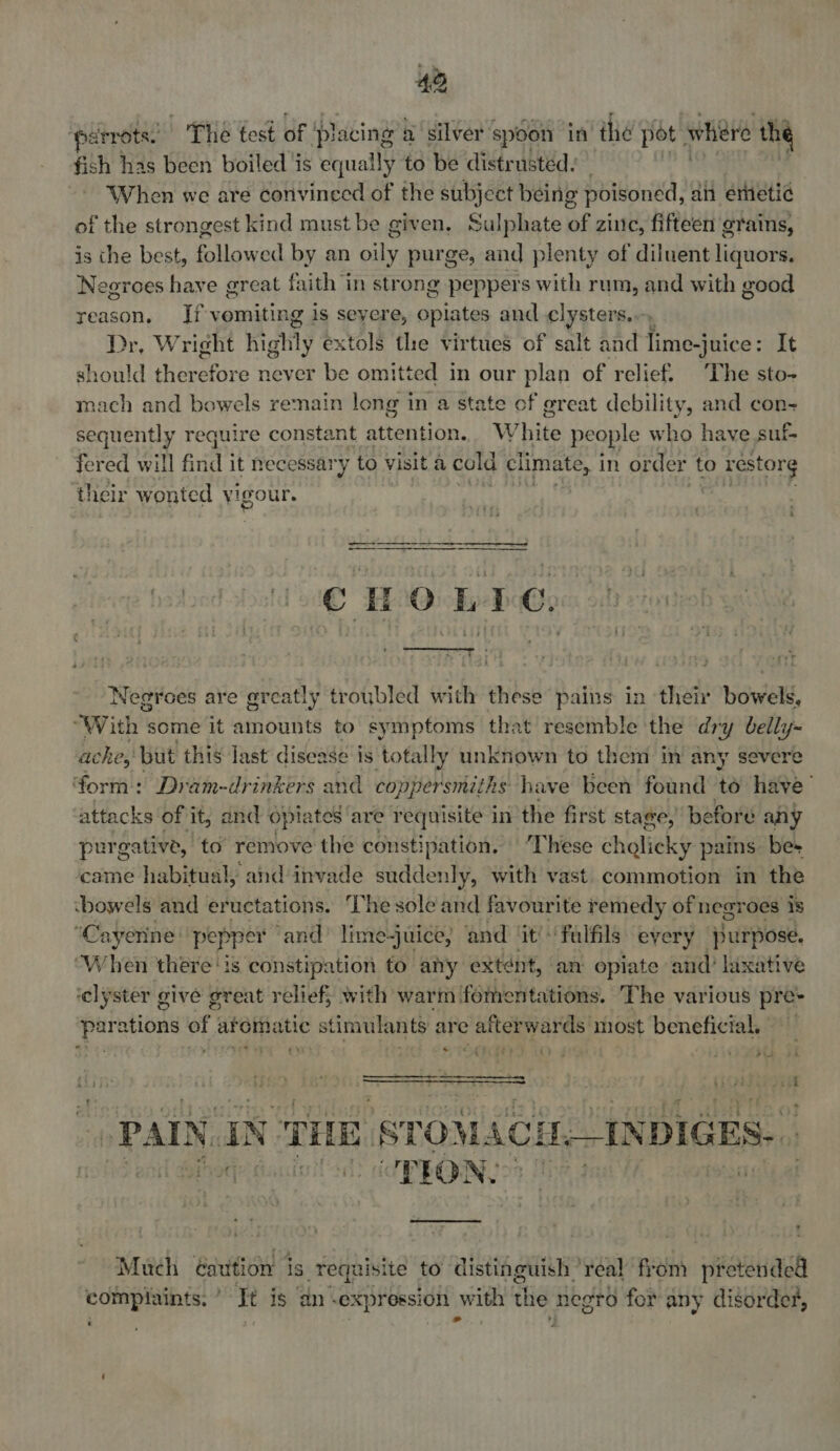 ‘parrots. The test of placing a silver spoon in thie pot whiere the fish has been boiled 4 is equally to be distrusted: When we are convineed of the subject being poisoned, an emetic of the strongest kind must be given, Sulphate of zinc, fifteen grains, is the best, followed by an oily purge, and plenty of diluent liquors. Negroes have great faith in strong peppers with rum, and with good reason, If vomiting is seyere, oplates and ¢lysters... Dr, Wright highly extols the virtues of salt and lime-juice: It should ther cae never be omitted in our plan of relief. The sto- oat and bowels remain long in a state of great debility, and con- sequently require constant attention. W hite people Ww ho have suf fered will frid it hecessary to visit a cold climate, in order to restorg their wonted vigour. CHOLLE. ee | : oF 4 ~s : Negroes are great! ly troubled with these pains in their bowel, With s some it amounts to symptoms that resemble the dry belly-~ ache, but this last disease is totally unknown to them in any severe form: Dram-drinkers and coppersmiths have been found to have’ attacks of it, and opiates are requisite in the first stage, before any purgative, to’ remove the constipation. These cholicky pains be+ came habitual, and invade suddenly, with vast. commotion in the ‘bowels and eructations. The sole and favourite remedy of negroes is “Cayerne: pepper ‘and’ lime-juice; and ‘it'-‘falfils every purpose. When there ‘is constipation to any extent, an opiate and? laxative ‘elyster give great relief; with warm fomentations. The various pre- parations of aromatic stimulants are afterwards most beneficial, eres VeLaete t? J 7 <A    PAIN. IN THE, ‘STOMAC lsh cOPPON, Much éauition is requisite to distinguish ’ ‘veal fron) pretended complaints, ’ It is an expression with the negro for any disorder, ' ; ad