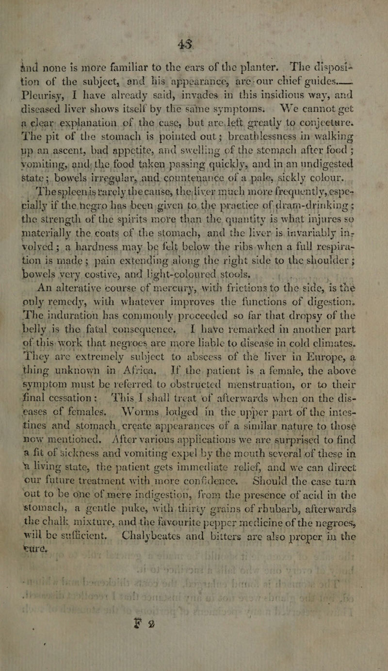 And none is more familiar to the ears of the planter. The disposi- tion of the subject, and his appearance, are:our chief guides.— Pleurisy, I have already said, invades in this insidious way, and diseased liver shows itself by the same symptoms. We cannot get a elear explanation. of the case, but areleft greatly to conjecture. The pit of the stomach is pointed out ; breathlessness in walking up an ascent, bad appetite, and swelling of the stomach after food ; vomiting, and; the food taken passing quickly, and in.an undlienatedl state ; bowels irregular, and: countenance of a pale, sickly oD sete | 'Thespleenis rarely thecause, theliver much more frequently, espe- cially if the negro has been given to, the practice of dram-drinking 5 the strength af the spirits more than the quantity is what injures sO materially. the coats of the stomach, and the liver: is invariably in; volved; a hardness may be felt below the ribs when a full respira- tion is made i 3 pain extending along the right side to the shoulder ; bowels very costive, and |; ahi cptont ed stools, oat An alterative course of mercury, with frictions to the side, is the only remedy, with whatever improves the functions of digestion. The induration has commonly preceeded so far that utnay, of the belly i is the fatal consequence, I have remarked in another part of this, work that negroes are more liable to disease in cold climates. They are ‘extremely subject to abscess of the liver in Europe, a thing unknown in Africa, If the patient is a female, the above symptom must be referred to obstructed menstruation, or to their final cessation: This I shall treat of afterwards when on the dis- eases of females. Worms lodged in the upper part. of the intes- tines and stomach create appearance es of a similar nature to those now ‘mentioned, After various applications we are surprised to find ‘a fit of sickness ‘and vomiting expel by the mouth several of these in a living state, the patient gets immediate relief, and we can direct our ahtes treatment with more confidence. Should the.case turn ‘out to be one of mere indigestion, from the presence of acid in the stomach, a gentle puke, with, thirty grains of rhubarb, afterwards the chalk mixture, and the favourite p epper: medicine of the negroes, will be sx uflicient, Chalybeates and bitters are also proper in the eure,