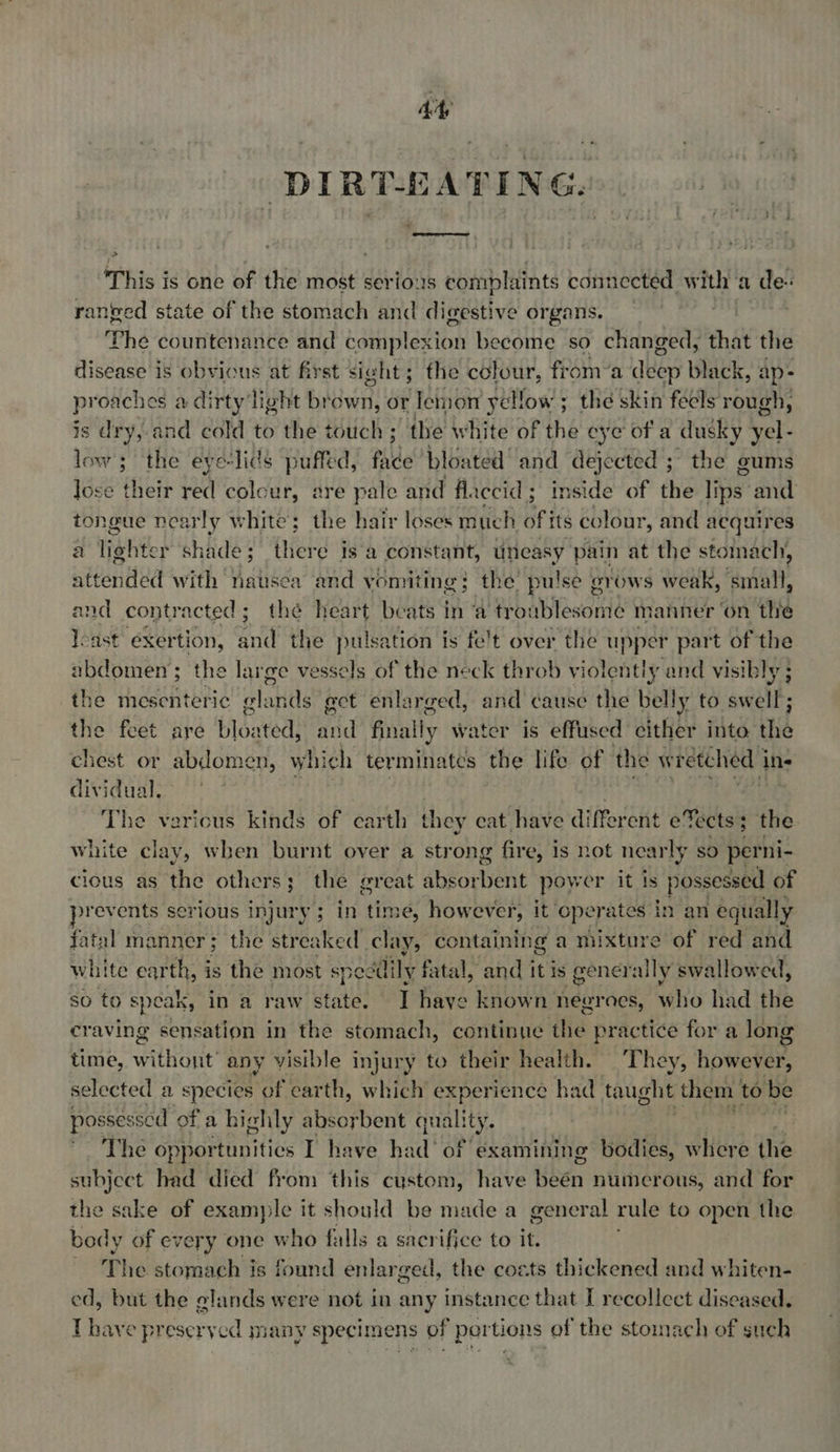 Ay DIRT-EATING. This ig one of the most serious complaints connected with a de- ranted state of the stomach and digestive organs. ‘Phe countenance and dditipletion become so changed, that the disease is obvious at first sight; the colour, from’a deep black, ap- proaches a dirty light brown, or lemon yellow; the skin feels nee is dry, and cold to the touch ; the white of ihe eye of a dusky yel- low; the eye-lids puffed, fade bloated and dejected ; the gums Jose it red colour, are pale and flaccid; inside of the lips. and tongue nearly aha ; the hair loses much deta colour, and acquires a liohter shade ete Is 2 constant, uneasy pain at the stoma ich, attonded with nausea and vomiting ; the pulse grows weak, small, and contracted; thé heart beats in ‘a tr bablewanie manner ‘on the Joast exertion, and the pulsation is fe't over the upper part of the abdomen; the large vessels of the neck throb violently and visib ly; the mesenteric plaids ect enlarged, and cause the belly to swell; the feet are bloated: Wid finally water is effused cither into the chest or abdomen, which terminates the life of the wretched i ins dividual. ie The varicus kinds of earth they cat have different eTects 3 the white clay, when burnt over a strong fire, is not nearly sO perni- cious as the others; the great absorbent power it is ehweee of prevents serious injury; in time, however, it operates in an equally fatal manner; the streaked clay, containing a mixture Sof red and white earth, is the most speddily fatal, and it is generally swallowed, so to speak, in a raw state. — I haye known neeraes, who had the craving sensation in the stomach, continue the practice for a long time, without any visible injury to their health. They, however, selected a species of earth, which experience had taught them to be pos ssessed of a highly absorbent quality. The opportunities I have hi: He of examining bodies, where the subject had died from this custom, have Shen numerous, and for the sake of examyile it should be made a general rule to open the body of every one who falls a sacrifice to it. ~ The stomach is found enlar ged, the costs thickened and whiten- ed, but the elands were not in any instance that I recollect diseased. T have preserved many specimens of pertions of the stomach of such