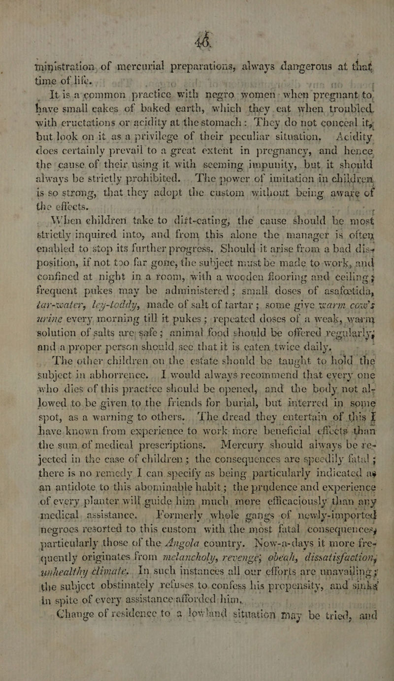 ministration. of mercurial DERBI is, always dangerous at that time of life. : _ itis.ascommon pr actice with negro women - when pregnant. to, have small cakes of baked earth, which they. eat when, troubled, with eructations or/acidity at the stomach: They do not conceal ity but look on.it as a privilege of their peculiar situation, Acidity does cer tainly prevail to a great extent in pregnancy, and hence the cause, of their, using it aa seeming Jmpunity, but. it should always be str ictly prohibit. The power of imitation in children, is. so strong, that they adopt the custom without being aware of the effects. | bs 0h When children take to dift-cating; the cause should he most strictly inquired into, and from this alone the ma Mager is often enabled to stop its further progress. Should it arise feces a bad diss position, if not too far gone, the subject must be made to work, and confined at night in a room, with a wooden flooring and ceiling ; frequent pukes may be administered; small doses of asafcotida, dar-water, lcy-toddy, made of salt of tartar ;, some give warm cow's urine every, morning till it pukes ; repeated doses a a weak, warm solution of salts are; weet ; animal food ; should be offe red yegul ar lye and a proper person should see that it is eaten twice daily, - The other children on the estate should be taught to hold the subject in abhorrence. I. would always resemmend that eyery one who dies of this practice should be opened, and the body, net ale lowed to,be given to the friends for burial, but interred in sone spot, as a warning to other s. Lhe dread they entertain of this I have known from experience to work: more beneficial cficets than the sum. of medical prescriptions. Mercury. should always be re- jected in the case of children; the consequences are speedily fatal ; there is no remedy I can a Se, as being particularly indicated as an antidote to this abominable habit ; the prudence and experience . of every planter will guide him much. more efficaciously than any nedical. assistance. Formerly. whole gangs of new. ly-imported negroes resorted to this custom with the most fatal consequencesy particularly those of the Angola country. Now- a-days it more fres quently originates from melancholy, revenge; ebeah, dissatisfaction, unhealthy Hiniite, In. such instances all ovr efforts are unayailing ¥ the subject obstinately reiuses to. confess his propensity, and sinks in spite of every assistance afforded him, | hy Change of residence to a lowland situation may be Gian and