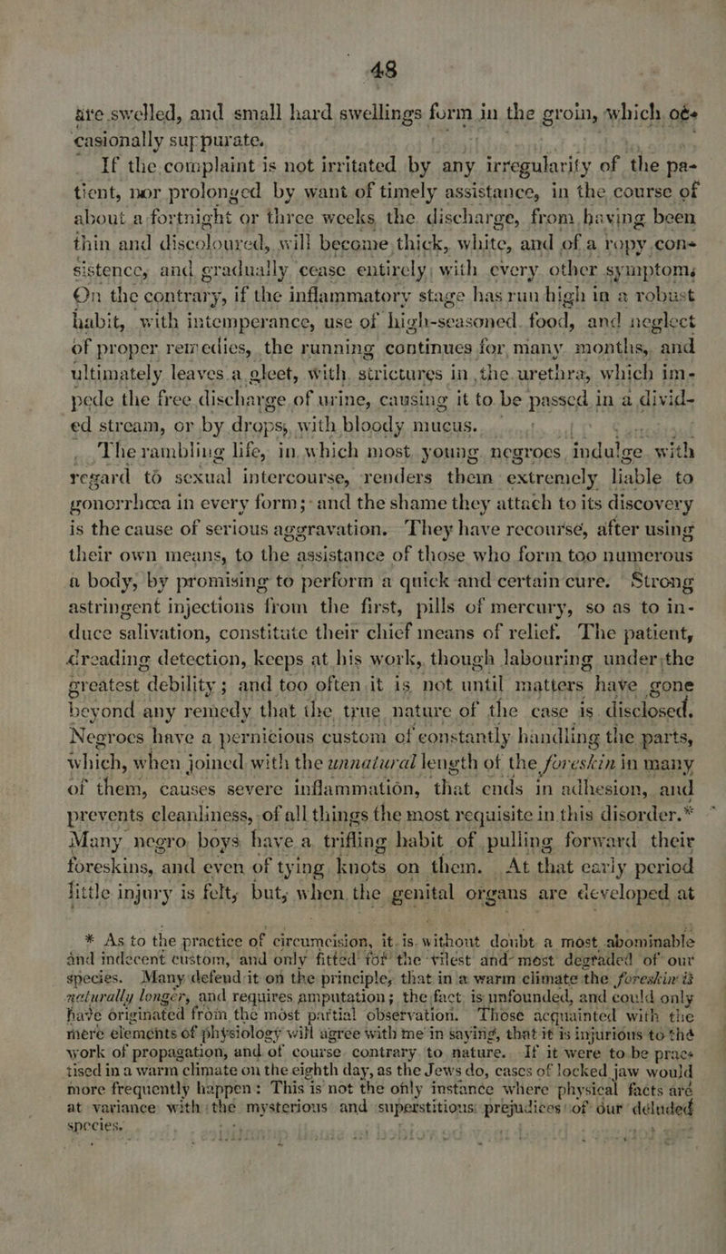 ui'e swelled, and small hard swellings form J in the groin, which, ob casionally sup purate. we - If the complaint is not irritated by any irregularity of the pa- tient, nor prolonged by want of timely assistance, in the course of about a fortnight or three weeks, the discharge, from ha Ving. been thin and discoloured, will become thick, white, and of a ropy con sistence, a and gradually cease entirely, with every other symptoms On the contrary, if the inflammatory stage has run high i in 2 robust habit, with intemperance, use of high-seasoned So and neglect of proper retedies, the running continues for, many months, and ul ARDY. leaves a gleet, with, strictures in ,the. urethra, which im- pede the free discharge of urine, causing it to be passed in a digs ed stream, or by A ie PS} with bloody mucus. mh) . The rambling life, in which most young. negroes. indu! ge with regard to sexual intercourse, renders them extremely liable to gonorrhoea in every form;:and the shame they attach to its discovery is the cause of serious aggravation. They have recourse, after using their own means, to the assistance of those who form too numerous a body, by promising to perform a quick and certain cure. Strong astringent injections from the first, pills of mercury, so as to in- duce salivation, constitute their chief means of relief. The patient, dreading detection, keeps at his work, though labouring under the greatest “debility ; and too often it is not until matters have gone ie eyond any remedy that the true nature of the case is. ee ae Negroes have a pernicious custom of constantly handling the parts, which, when joined with the wanatwral length of the foreskin in many of them, causes severe inflammation, ‘that ends in adhesion, and prevents cleanliness, of all things the most requisite in. this disorder.* Many negro boys have a trifling habit of pulling forward their foreskins, and even of tying knots on them. At that early period little injury is felt, but, when. the genital organs are developed at * As to the practice of circumcision, it. is. without doubt a most. sbi oeeauarne and indecent custom, and only fitted’ for the vilest and- most degraded of our gpecies. Many defend it on the pr incipley that in a warm climate the foreskin i3 neturally longer, and requires amputation; the fact. is unfounded, and could only have originated from the most partial observation. Those acquainted with the mere elements of physiology will agree with me’ in saying, that it is injurious to thé work of propagation, and. of course. contrary to nature. If it were to be prac+ tised i ina warm climate on the eighth day, as the Jews do, cases of locked jaw would more frequently happen : This is not the ohly instance where physical facts aré at variance with | the mysterious and superstition LIS! sagen of ur deluded species. ; 3. Sere