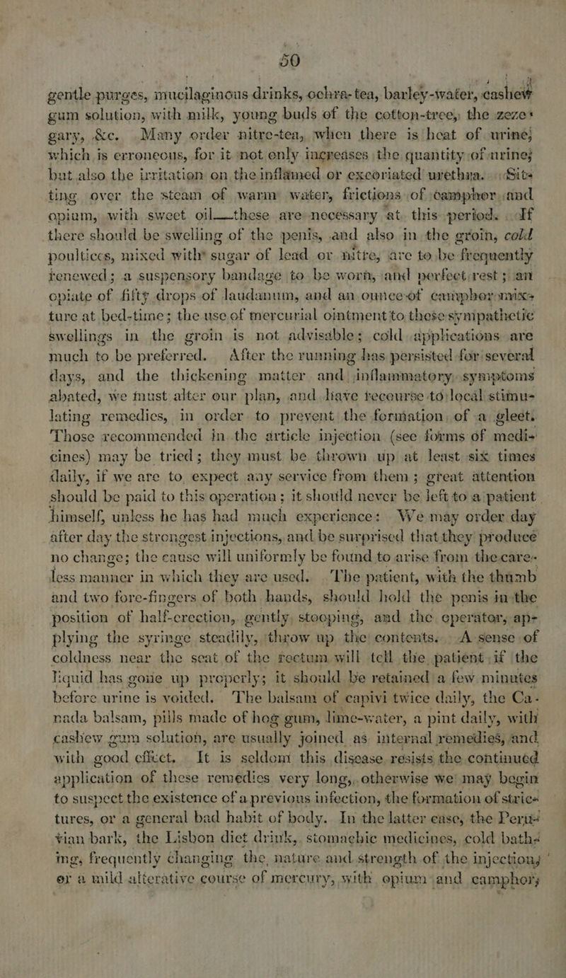 gentle purges, mucilaginous drinks, ochra- tea, barley-water, cashew gum solution, with milk, young buds ef the cotton-tree, the zeze* gary, &amp;c. .Many order nitre-tea, when there is heat of urine; which is erroneous, for it not enly increases the quantity ef mrine; but. also the irritation on the inflamed or excoriated urethna. Site ting over the steam of warm water, frictions of camphor aad. opium, with sweet oil__these are necessary at. this period. If there should be swelling of the penis, and also in the groin, cold poultices, mixed with* sugar of lead ov n ite, are to be fr equentlhy tenewed ; a suspensory bandage to be worn, and perfect rest ; an cpiate of fifty drops of laudanum, and an ounce-of canypher mixes ture at bed-time; the use of mercurial ointment to these sympathetic swellings in the groin is not advisable; cold applications are much to be srebenall: After the running has persisted for sever al days, and the thickening matter and iivleatiead xtory: symptoms abated, we must alter our ak an, and have tecourse to local stimu- lating remedics, in order to prevent the formation, of a gleet. Ton recommended in. the article injection (see forms of sats cines) may be tried; they must be thrown up at least six times daily, if we are to. expect aay service ftom them; great attention should be paid to this operation ; it should never be left toa patient. himself, unless he has had much experience: We may order day after day the strongest injections, and be surprised that they producé no change; the cause will uniformly be found to arise from the care- less manner in which they are used. The patient, with the thamb and two fore-fingers of both hands, should hold the penis im-the position of half erection, gently stooping, and the eperator, ap- plying the syringe steadily, ‘throw up the contents... A sense of coldness near the seat of the rectum will tell the patient if the liquid has goue up properly; it should be retained a few minutes before urine is voided. The baisam of capivi twice daily, the Ca- nada balsam, pills made of hog gum, lime-water, a pint daily, with cashew gum solution, are usually joined. as internal remedies, and with good effect. It is seldom this disease resists the continued application of these remedies very long, , otherwise we! may begin to suspect the existence of a previous snfactieae the formation of stric« tures, or a general bad habit of body. In the latter ease, the Peru! ¥ian bark, the Lisbon dict drink,. stomachic medicines, cold bathé ing, frequently changing the, nature and strength of the injectiong er a mild alterative course of mereur y, with opium: and camphor;