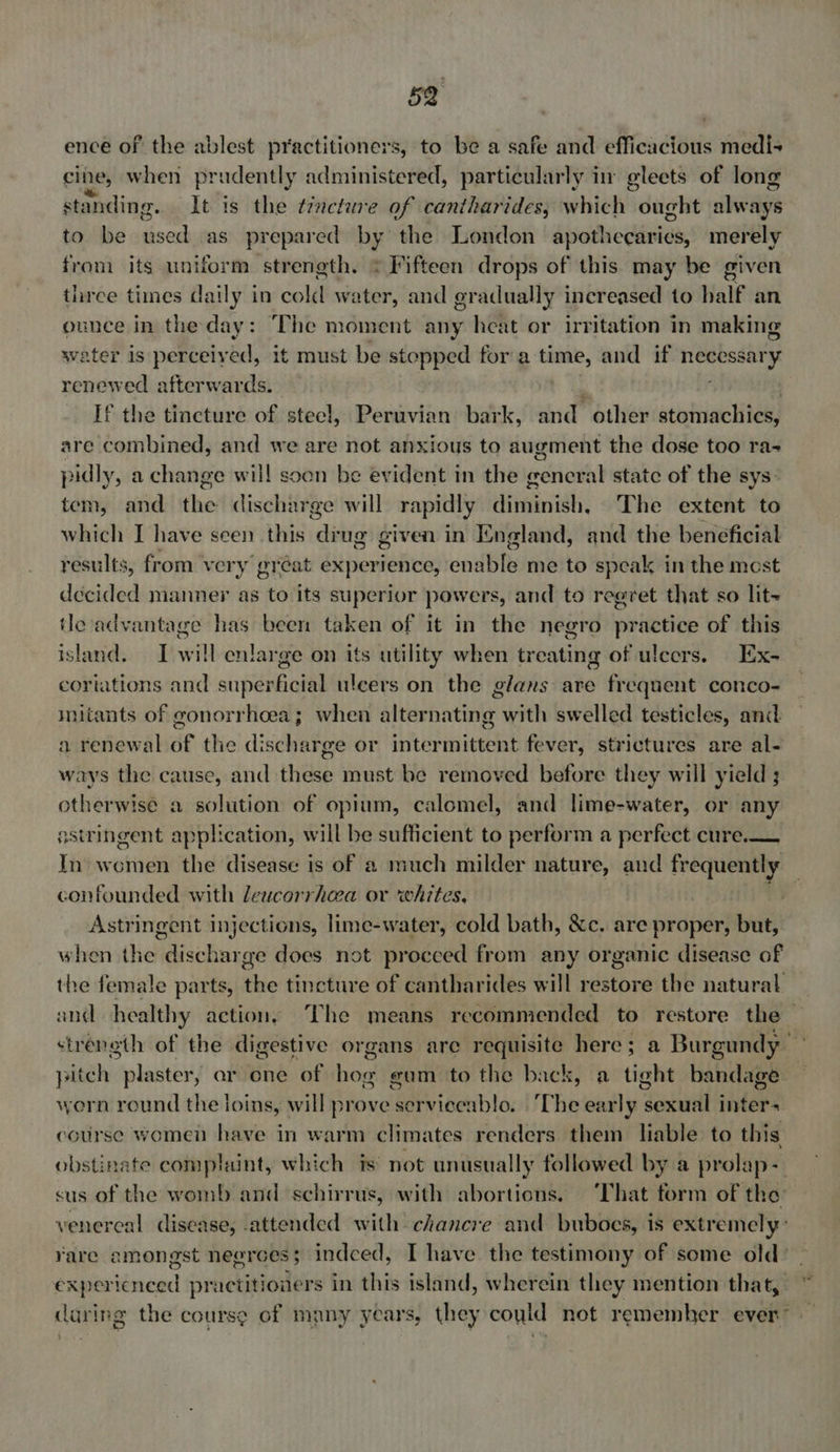 ence of the ablest practitioners, to be a safe and efficacious medi+ cine, when prudently administered, particularly in gleets of long standing. It is the trncture of cantharides; which ought always to be used as prepared by the London apothecaries, merely from its uniform strength. * Fifteen drops of this may be given three times daily in cold water, and gradually increased to half an ounce in the day: The moment any heat or irritation in making water is perceived, it must be stopped for a time, and if sbtesieigaé renewed afterwards. If the tincture of steel, Peruvian bark, and’ ‘other stomachies, are combined, and we are not anxious to augment the dose too ra-+ pidly, a change will soen be evident in the eericral state of the sys: tem, and ne discharge will rapidly diminish, ‘The extent to which I have seen this drug given in England, and the beneficial results, from very’ gréat experience, endbls me to speak in the most decided manner as to its superior powers, and to regret that so lit~ tle advantage has been taken of it in the negro sgt of this island. I will enlarge on its utility when treating of ulcers. Ex- cortations and oii EE ulcers on the glans are frequent conco- imitants of gonorrhoea; when alternating with swelled testicles, and a renewal of the discharge or intermittent fever, strictures are al- ways the cause, and these must be removed before they will yield ; otherwise a solution of opium, calomel, and lime-water, or any astringent application, will be sufficient to perform a perfect cure. In- women the disease is of a much milder nature, and phil confounded with leucorrhea or ‘whites. | Astringent injections, lime-water, cold bath, &amp;c. are proper, but, when the discharge does not procced from any organic disease of pitch plaster, ar one of bor gum to the back, a tight bandage worn round the loins, will prove serviceablo. ‘The early sexual inter- course women have in warm climates renders them liable to this obstinate complaint, which is not unusually followed by a prolap- daring the course of many years, they could not remember ever”
