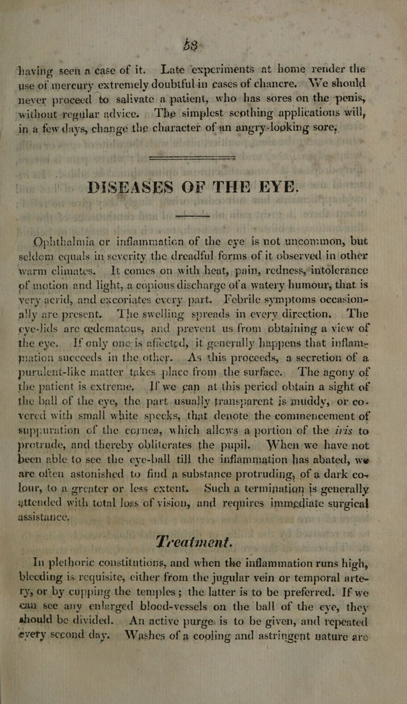 53: having ¢ seen a case of it. Late experiments at home render the use of mercury extremely doubiful.in cases of chancre. We should never proceed to salivate a patient, who has sores on the -penis, without: regular advice. The simplest scothing applications will, a few dalves change the character of an angr ¥e -looking sore, DISEASES OF THE EYE.  Ophthalmia or inflammation of the eye is not uncommon, but seldem equals in severity the dreadful forms of it observed in other warm climates. It comes on with heat, pain, redness,*intolerance of motion and light, .a copious discharge of a watery retgeiooaty that is yery acrid, and excoriates every part. Febrile symptoms occasion- ally are present, ‘The swelling spreads in every direction, The eye- -lids are cedematous, and prevent us from obtaining a view of the eye, If enly onc is affected, it generally happens that inflam- mation succeeds in the other. .As this proceeds, a secretion of a purulent-like matter takes place from the surface., The agony of the patient is extreme, If we gan at this pericd obtain a sight of the ball of the eye, the part. usually transparent js muddy, or co- vered with small white specks, that denote the cominencement of suppuration of the cornea, which allcws a portion of the irzs to protrude, and thereby obliterates the pupil. When we have not been able to see the eye-ball till the inflammation has abated, we are often astonished to find a substance protruding, of a dark co- lour, to a greater or less extent. Sucha termination is generally attended with total loss of vision, and requires immediate surgical assistance, Treatment. In plethoric constitutions, and when the inflammation runs high, bleeding is requisite, either from the jugular vein or temporal arte- ry, or by cupping the temples; the latter is to be preferred. If we can see any enlarged blood-vessels on the ball of the eye, they should be iiss rided. An active purge is to be given, and repeated every sccond day. Washes of a cooling and astringent nature are