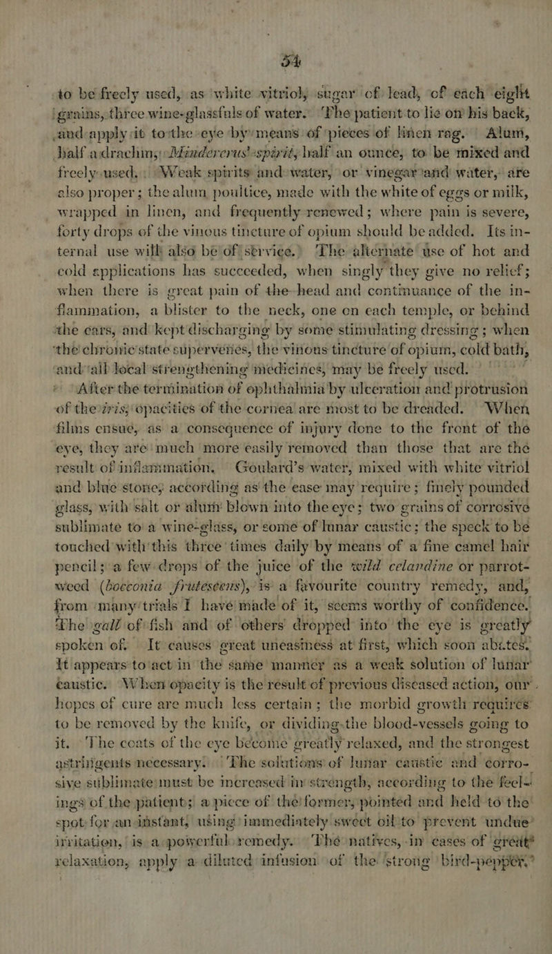 to be freely used, as white vitriol, sugar of) lead, of each eight igrains, three wine-glassfuls of water. ‘Phe patient to lie o his back, aind-apply it torthe eye byymeans of ‘pieces of linen rag. Alum, Aalf adrachms: Mindercrus «spirit, half an ounce, to be mixed and freely used,» Weak spirits and water, or vinegar and water, are also proper ; the aluin poultice, made with the white of eggs or milk, wrapped in linen, and frequently renewed ; where pain is severe, forty drops of the vinous tincture of opium should be added. Its in- ternal use will also bé’of!strviee.) The alicrnate use of hot and cold epplications has suceceded, when singly” they g ceive no relief; when there is great pain of the-head and contmuance of the in- fiammation, a blister to the neck, one on each temple, or behind the ca ws, and kept dischar ging by some stimulating dressing ; when ‘the chronic ’state superveries, the vinous tincture of opium, bold bath, candalb local strenethening medicines, may be freely used. After the termination of ophthalmia by ulceration and protrusion of the zris; opacities of the cornea are most to be dreaded. When films ensue, as a consequence of injury done to the front of the eye, they are: much more easily removed than those that are the result of inflammation. Goulard’s water, mixed with white vitriol and blue stone; according as the ease may require ; finely pounded glass, with salt or alum blown into the eye; two grains of corrosive sublimate to a wine-glass, or some of Innar caustic; the speck to be touched withi'this three times daily by means of a fme camel hair pencil; a few dreps of the juice of the wild celandine or parrot- weed (Cocconra Jrutescens), is a favourite country remedy, and, from many’ trials I have made of it, scems worthy of confidence! The gall of fish and of others dropped into the eye is greatly sboleen of. It causes erveat uneasiness at first, which soon abe tes. {t appears to'act in the same manney as a weak solution of lunar’ caustic. When opacity is the result of previous diseased action, our. hopes of cure are much less certain; the morbid growth requires: to be removed by the knife, or dividing.the blood-vessels going to it. ‘The coats of the eye becoine or say relaxed, and the strongest astriigents necessary. |The solutions of lunar caustic and ¢orro- sive sublimate:must be increased inv str ength, according to the fecl= ings of the patient; a picce of the! former, pomted and held to the’ spot for aninstant, using immediately swect oifito prevent undue’ irritation, is aspowerfulo remedy. Phe natives, in cases of ereit® relaxation, apply a diluted infusion of the: ‘strong bird-pepper, ”