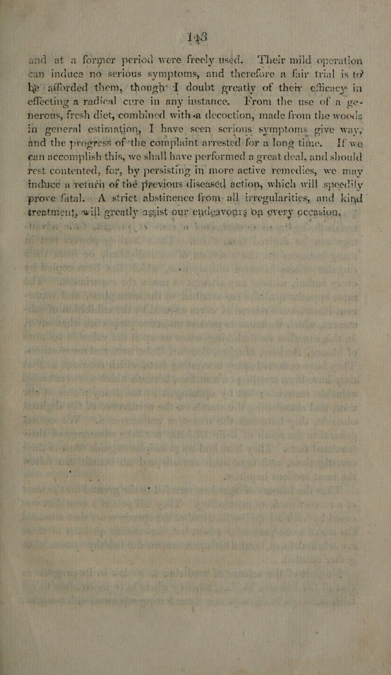 [4s and -at ‘a former period were freely used. ‘T heir mild operation éan induce no serious symptoms, and therefore a fair trial is to he afforded them, though I doubt greatly of their efic: acy: in effecting a radical cure in any instance. From the use of a ge- nerous, fresh dict, combined with-a decoction, made from the woods in general estimation, I have scen serious symptom ive ways and the progress of ‘the complaint arrested for a lon @ tin If we ean accomplish this, we shall have perfor med a great es al, and should: rest contented, for, by persisting in more active remedies, we may induce a return of thé previous diseased action, which will speedily prove fatal. A strict abstinence from: all irregularities, and kind treatment ve greatly ‘assist our endeavours on ever y occasion. i} . ? q . : * ‘ ; Fi ig ots PO i pea ek ie . ae: 1: Vag Oe ire : ex oe tae | 5 - 4 ee me. ¥