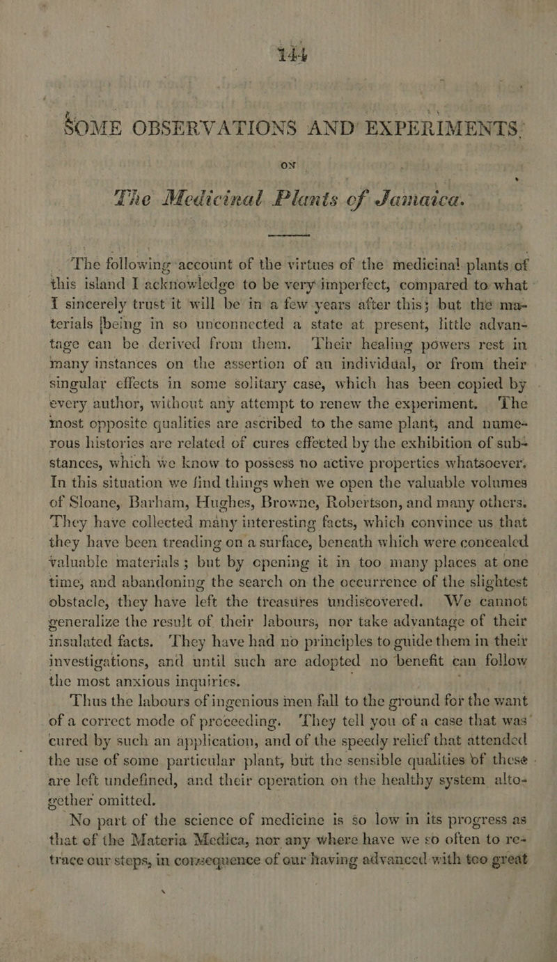 SOME OBSERVATIONS AND’ EXPERIMENTS: The Medicinal Plants of Jamaica.  The fattew wing account of the virtues of the medici sai plants of this island I ApliHaWled pe to be very imperfect, compared to what - { sincerely trust it will ‘he in a few years after this; but the ma- terials [being in so unconnected a state at present, little advan- tage can be derived from them, ‘Their healing powers rest in many instances on the assertion of an fablividunls or from their singular effects in some solitary case, which has been copied by every author, without any attempt to renew the experiment. ‘The most opposite qualities are ascribed to the same plant, and nume- rous histories are related of cures effected by the exhibition of sub- stances, which we know to possess no active properties whatsoever. In this situation we find things when we open the valuable volumes of Sloane, Barham, Hughes, Browne, Robertson, and many others. They have collected many inter esting facts, which convince us that they have been treading on a sur ale beneath which were concealed valuable materials ; but by cpening it in too many places at one time, and abandoning the search on the occurrence of the slightest obstacle, they have left the treastires undiscovered. We cannot generalize the result of their Jabours, nor take advantage of their insalated facts. ‘They have had no principles to guide them in their investigations, and until such are adopted no benefit can follow the most anxious inquiries. Thus the labours of ingenious men fall to the ground for the want of a correct mode of prpededing: They tell you of a case that was’ cured by such an application, and of the speedy relief that attended the use of some particular plant, but the sensible qualities of these are left undefined, and their operation on the healthy system alto- gether omitted. No part of the science of medicine is so low in its progress as that of the Materia Medica, nor any where have we co often to re trace our steps, in corzequence of our having advanced with teo great ‘